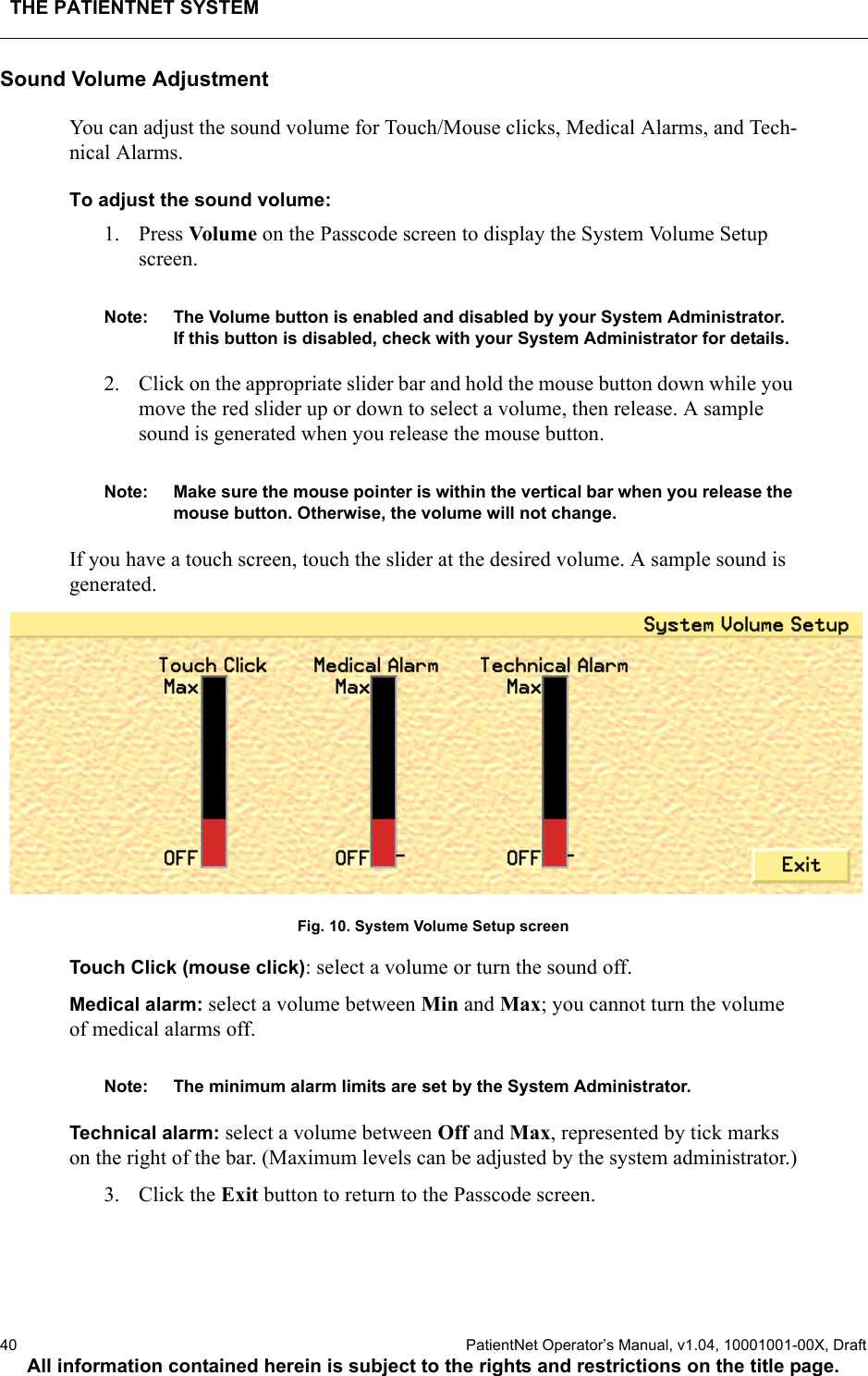 THE PATIENTNET SYSTEM40  PatientNet Operator’s Manual, v1.04, 10001001-00X, DraftAll information contained herein is subject to the rights and restrictions on the title page.Sound Volume AdjustmentYou can adjust the sound volume for Touch/Mouse clicks, Medical Alarms, and Tech-nical Alarms.To adjust the sound volume:1. Press Vol ume on the Passcode screen to display the System Volume Setup screen. Note: The Volume button is enabled and disabled by your System Administrator.  If this button is disabled, check with your System Administrator for details.2. Click on the appropriate slider bar and hold the mouse button down while you move the red slider up or down to select a volume, then release. A sample sound is generated when you release the mouse button. Note: Make sure the mouse pointer is within the vertical bar when you release the mouse button. Otherwise, the volume will not change.If you have a touch screen, touch the slider at the desired volume. A sample sound is generated.Fig. 10. System Volume Setup screenTouch Click (mouse click): select a volume or turn the sound off.Medical alarm: select a volume between Min and Max; you cannot turn the volume of medical alarms off. Note: The minimum alarm limits are set by the System Administrator.Technical alarm: select a volume between Off and Max, represented by tick marks on the right of the bar. (Maximum levels can be adjusted by the system administrator.)3. Click the Exit button to return to the Passcode screen.