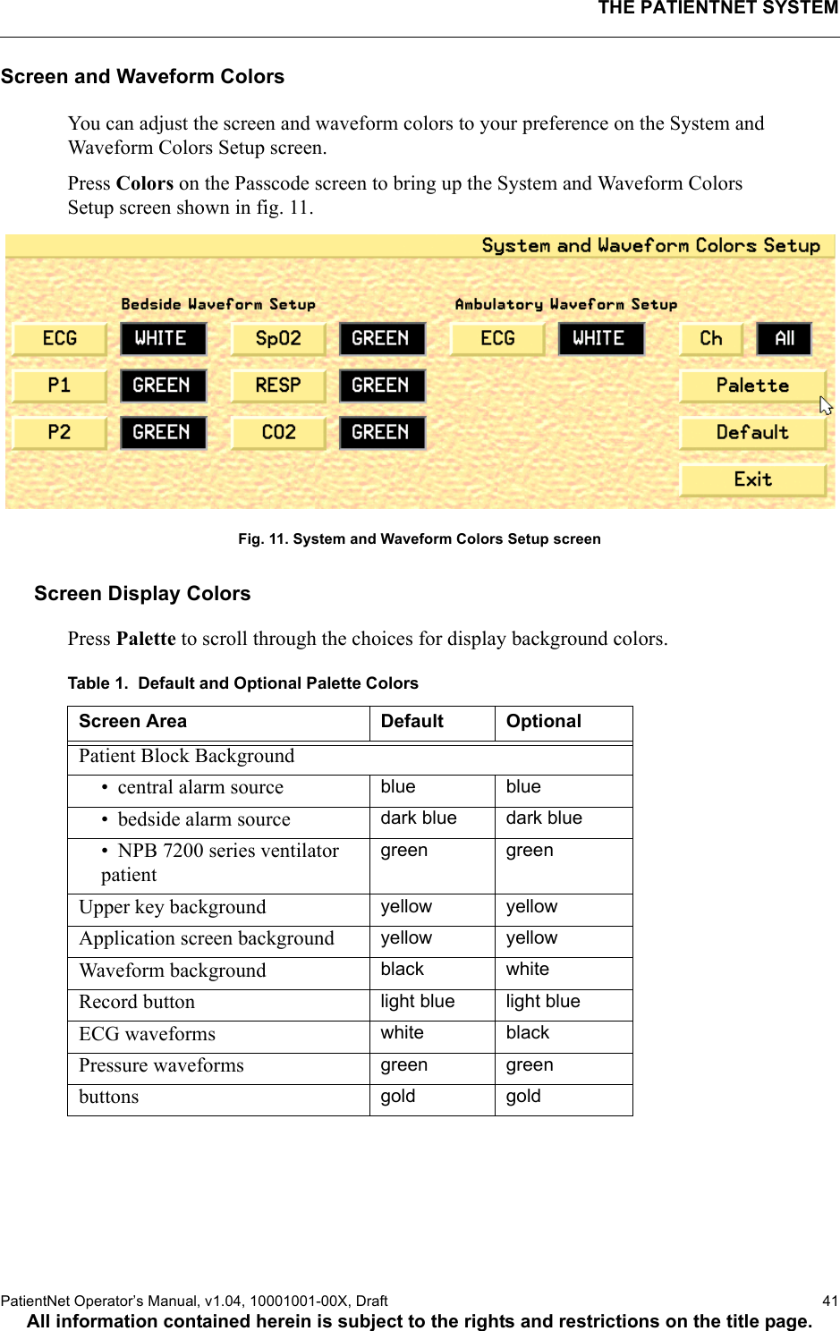 THE PATIENTNET SYSTEMPatientNet Operator’s Manual, v1.04, 10001001-00X, Draft   41All information contained herein is subject to the rights and restrictions on the title page.Screen and Waveform ColorsYou can adjust the screen and waveform colors to your preference on the System and Waveform Colors Setup screen.Press Colors on the Passcode screen to bring up the System and Waveform Colors Setup screen shown in fig. 11.Fig. 11. System and Waveform Colors Setup screenScreen Display Colors Press Palette to scroll through the choices for display background colors. Table 1.  Default and Optional Palette ColorsScreen Area Default OptionalPatient Block Background• central alarm source blue blue• bedside alarm source dark blue dark blue• NPB 7200 series ventilator patientgreen greenUpper key background yellow yellowApplication screen background yellow yellowWaveform background black whiteRecord button light blue light blueECG waveforms white blackPressure waveforms green greenbuttons gold gold