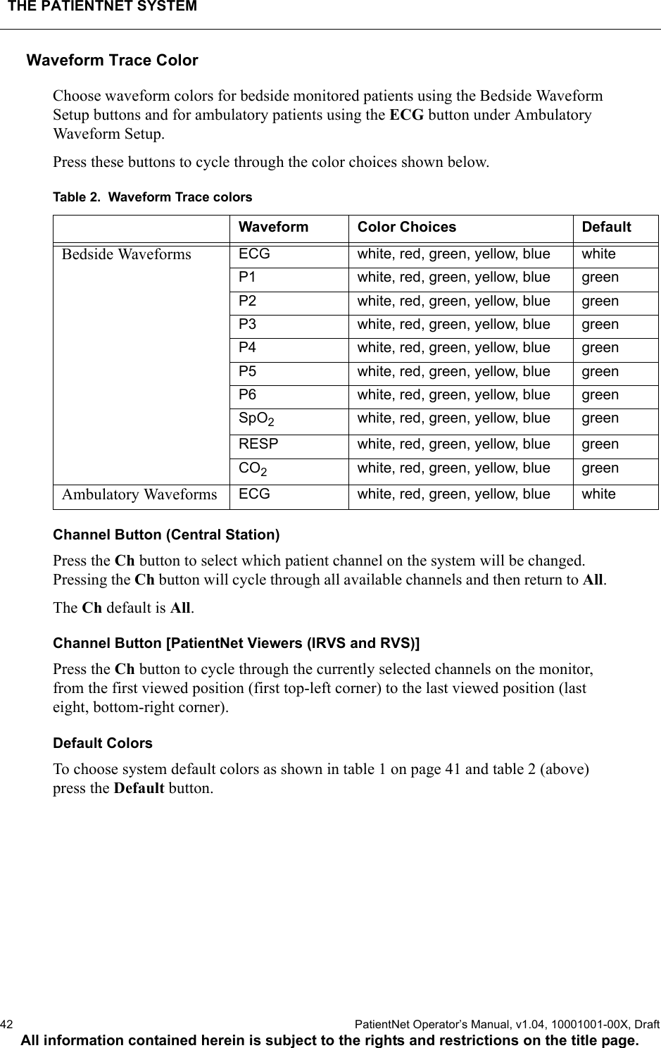 THE PATIENTNET SYSTEM42  PatientNet Operator’s Manual, v1.04, 10001001-00X, DraftAll information contained herein is subject to the rights and restrictions on the title page.Waveform Trace Color Choose waveform colors for bedside monitored patients using the Bedside Waveform Setup buttons and for ambulatory patients using the ECG button under Ambulatory Waveform Setup.Press these buttons to cycle through the color choices shown below.Table 2.  Waveform Trace colorsChannel Button (Central Station)Press the Ch button to select which patient channel on the system will be changed. Pressing the Ch button will cycle through all available channels and then return to All.The Ch default is All.Channel Button [PatientNet Viewers (IRVS and RVS)]Press the Ch button to cycle through the currently selected channels on the monitor, from the first viewed position (first top-left corner) to the last viewed position (last eight, bottom-right corner).Default ColorsTo choose system default colors as shown in table 1 on page 41 and table 2 (above) press the Default button.Waveform Color Choices DefaultBedside Waveforms ECG white, red, green, yellow, blue whiteP1 white, red, green, yellow, blue greenP2 white, red, green, yellow, blue greenP3 white, red, green, yellow, blue greenP4 white, red, green, yellow, blue greenP5 white, red, green, yellow, blue greenP6 white, red, green, yellow, blue greenSpO2white, red, green, yellow, blue greenRESP white, red, green, yellow, blue greenCO2white, red, green, yellow, blue greenAmbulatory Waveforms ECG white, red, green, yellow, blue white