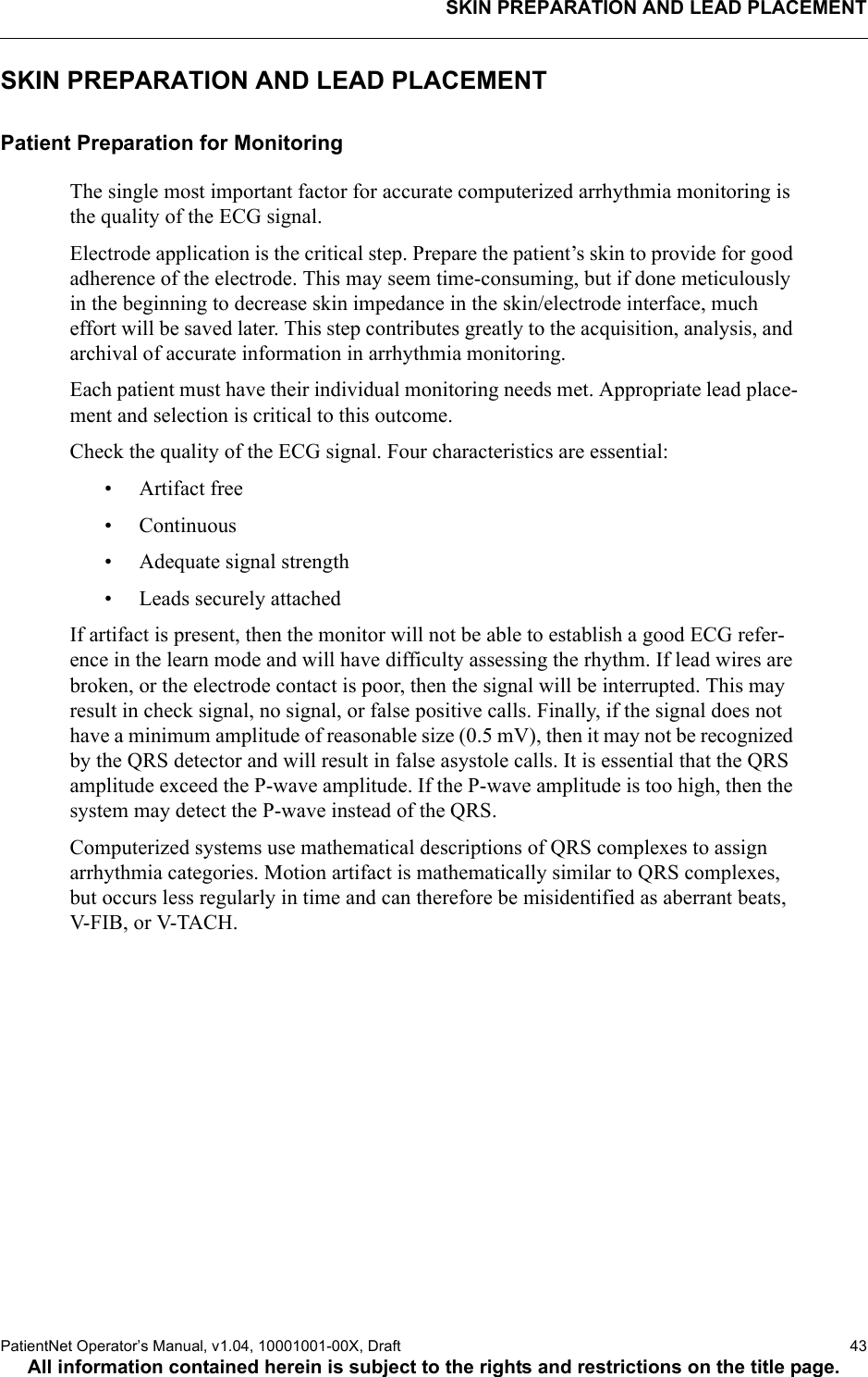 SKIN PREPARATION AND LEAD PLACEMENTPatientNet Operator’s Manual, v1.04, 10001001-00X, Draft   43All information contained herein is subject to the rights and restrictions on the title page.SKIN PREPARATION AND LEAD PLACEMENTPatient Preparation for MonitoringThe single most important factor for accurate computerized arrhythmia monitoring is the quality of the ECG signal. Electrode application is the critical step. Prepare the patient’s skin to provide for good adherence of the electrode. This may seem time-consuming, but if done meticulously in the beginning to decrease skin impedance in the skin/electrode interface, much effort will be saved later. This step contributes greatly to the acquisition, analysis, and archival of accurate information in arrhythmia monitoring.Each patient must have their individual monitoring needs met. Appropriate lead place-ment and selection is critical to this outcome.Check the quality of the ECG signal. Four characteristics are essential:• Artifact free• Continuous• Adequate signal strength• Leads securely attachedIf artifact is present, then the monitor will not be able to establish a good ECG refer-ence in the learn mode and will have difficulty assessing the rhythm. If lead wires are broken, or the electrode contact is poor, then the signal will be interrupted. This may result in check signal, no signal, or false positive calls. Finally, if the signal does not have a minimum amplitude of reasonable size (0.5 mV), then it may not be recognized by the QRS detector and will result in false asystole calls. It is essential that the QRS amplitude exceed the P-wave amplitude. If the P-wave amplitude is too high, then the system may detect the P-wave instead of the QRS.Computerized systems use mathematical descriptions of QRS complexes to assign arrhythmia categories. Motion artifact is mathematically similar to QRS complexes, but occurs less regularly in time and can therefore be misidentified as aberrant beats, V-FIB, or V-TACH.