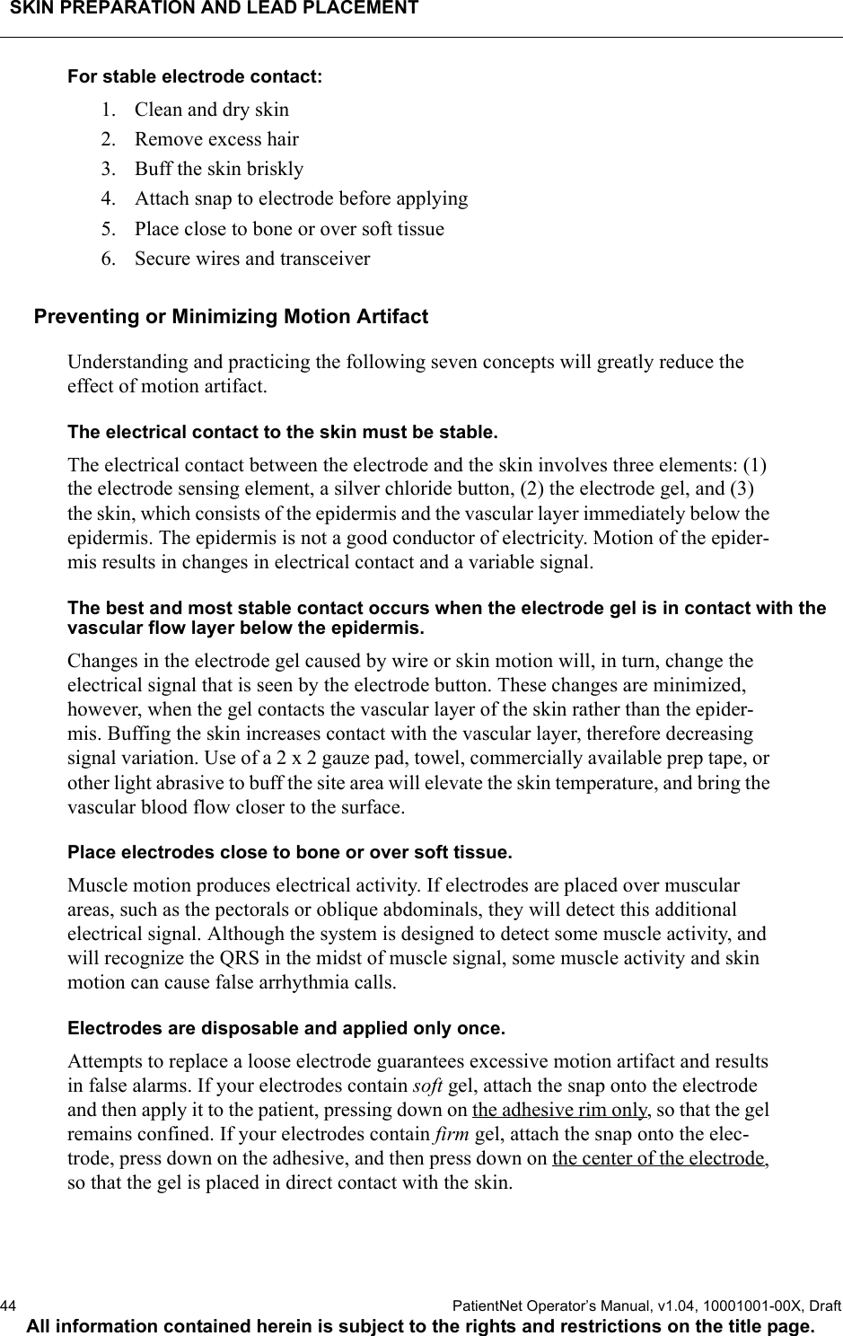 SKIN PREPARATION AND LEAD PLACEMENT44  PatientNet Operator’s Manual, v1.04, 10001001-00X, DraftAll information contained herein is subject to the rights and restrictions on the title page.For stable electrode contact:1. Clean and dry skin2. Remove excess hair3. Buff the skin briskly4. Attach snap to electrode before applying5. Place close to bone or over soft tissue6. Secure wires and transceiverPreventing or Minimizing Motion ArtifactUnderstanding and practicing the following seven concepts will greatly reduce the effect of motion artifact.The electrical contact to the skin must be stable.The electrical contact between the electrode and the skin involves three elements: (1) the electrode sensing element, a silver chloride button, (2) the electrode gel, and (3) the skin, which consists of the epidermis and the vascular layer immediately below the epidermis. The epidermis is not a good conductor of electricity. Motion of the epider-mis results in changes in electrical contact and a variable signal.The best and most stable contact occurs when the electrode gel is in contact with the vascular flow layer below the epidermis.Changes in the electrode gel caused by wire or skin motion will, in turn, change the electrical signal that is seen by the electrode button. These changes are minimized, however, when the gel contacts the vascular layer of the skin rather than the epider-mis. Buffing the skin increases contact with the vascular layer, therefore decreasing signal variation. Use of a 2 x 2 gauze pad, towel, commercially available prep tape, or other light abrasive to buff the site area will elevate the skin temperature, and bring the vascular blood flow closer to the surface.Place electrodes close to bone or over soft tissue.Muscle motion produces electrical activity. If electrodes are placed over muscular areas, such as the pectorals or oblique abdominals, they will detect this additional electrical signal. Although the system is designed to detect some muscle activity, and will recognize the QRS in the midst of muscle signal, some muscle activity and skin motion can cause false arrhythmia calls.Electrodes are disposable and applied only once.Attempts to replace a loose electrode guarantees excessive motion artifact and results in false alarms. If your electrodes contain soft gel, attach the snap onto the electrode and then apply it to the patient, pressing down on the adhesive rim only, so that the gel remains confined. If your electrodes contain firm gel, attach the snap onto the elec-trode, press down on the adhesive, and then press down on the center of the electrode, so that the gel is placed in direct contact with the skin. 