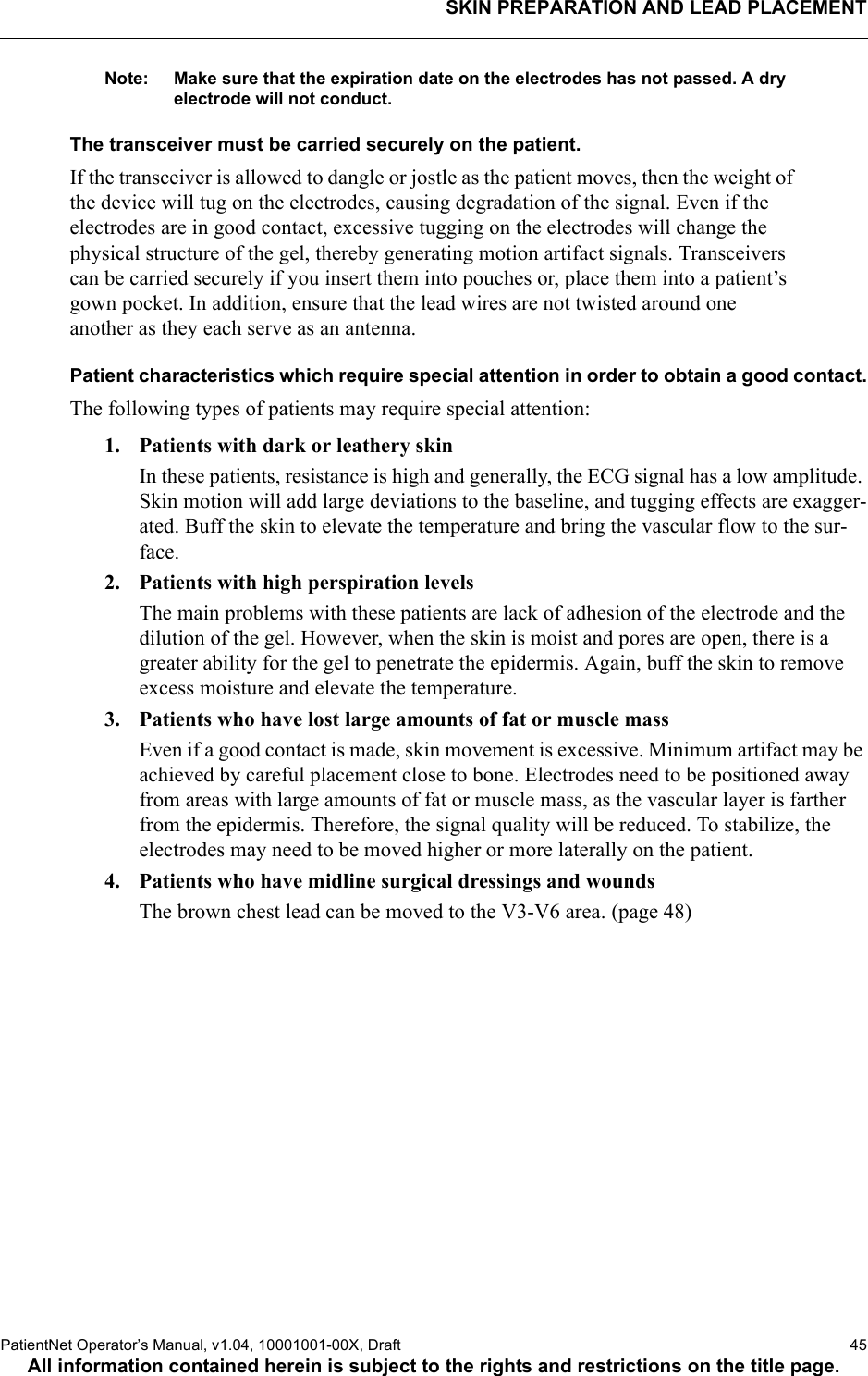 SKIN PREPARATION AND LEAD PLACEMENTPatientNet Operator’s Manual, v1.04, 10001001-00X, Draft   45All information contained herein is subject to the rights and restrictions on the title page.Note: Make sure that the expiration date on the electrodes has not passed. A dry electrode will not conduct.The transceiver must be carried securely on the patient.If the transceiver is allowed to dangle or jostle as the patient moves, then the weight of the device will tug on the electrodes, causing degradation of the signal. Even if the electrodes are in good contact, excessive tugging on the electrodes will change the physical structure of the gel, thereby generating motion artifact signals. Transceivers can be carried securely if you insert them into pouches or, place them into a patient’s gown pocket. In addition, ensure that the lead wires are not twisted around one another as they each serve as an antenna.Patient characteristics which require special attention in order to obtain a good contact.The following types of patients may require special attention:1. Patients with dark or leathery skinIn these patients, resistance is high and generally, the ECG signal has a low amplitude. Skin motion will add large deviations to the baseline, and tugging effects are exagger-ated. Buff the skin to elevate the temperature and bring the vascular flow to the sur-face.2. Patients with high perspiration levelsThe main problems with these patients are lack of adhesion of the electrode and the dilution of the gel. However, when the skin is moist and pores are open, there is a greater ability for the gel to penetrate the epidermis. Again, buff the skin to remove excess moisture and elevate the temperature.3. Patients who have lost large amounts of fat or muscle massEven if a good contact is made, skin movement is excessive. Minimum artifact may be achieved by careful placement close to bone. Electrodes need to be positioned away from areas with large amounts of fat or muscle mass, as the vascular layer is farther from the epidermis. Therefore, the signal quality will be reduced. To stabilize, the electrodes may need to be moved higher or more laterally on the patient.4. Patients who have midline surgical dressings and woundsThe brown chest lead can be moved to the V3-V6 area. (page 48)