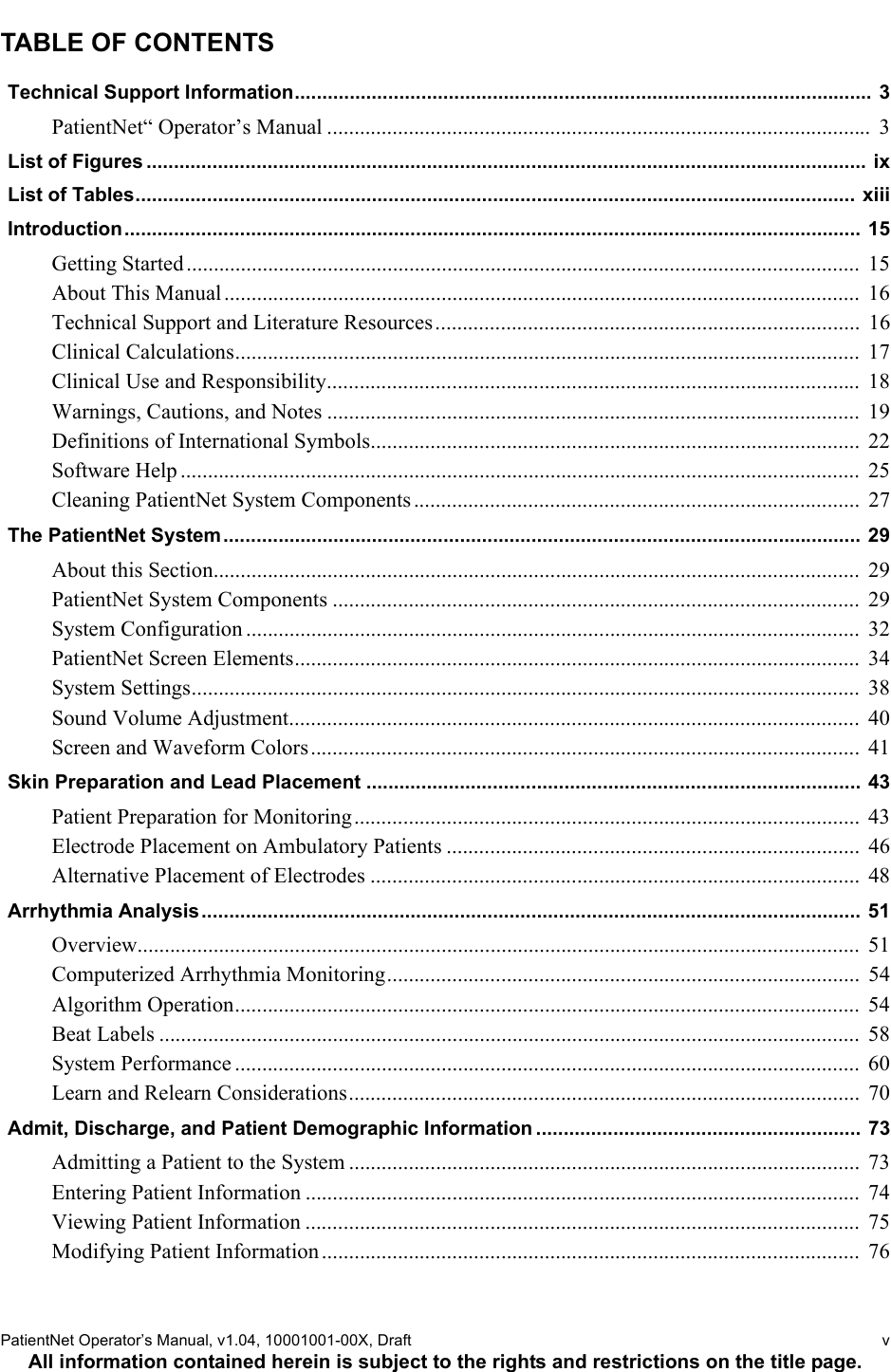 PatientNet Operator’s Manual, v1.04, 10001001-00X, Draft   vAll information contained herein is subject to the rights and restrictions on the title page.TABLE OF CONTENTSTechnical Support Information......................................................................................................... 3PatientNet“ Operator’s Manual ....................................................................................................  3List of Figures ................................................................................................................................... ixList of Tables................................................................................................................................... xiiiIntroduction...................................................................................................................................... 15Getting Started............................................................................................................................  15About This Manual .....................................................................................................................  16Technical Support and Literature Resources..............................................................................  16Clinical Calculations...................................................................................................................  17Clinical Use and Responsibility..................................................................................................  18Warnings, Cautions, and Notes ..................................................................................................  19Definitions of International Symbols..........................................................................................  22Software Help .............................................................................................................................  25Cleaning PatientNet System Components ..................................................................................  27The PatientNet System .................................................................................................................... 29About this Section.......................................................................................................................  29PatientNet System Components .................................................................................................  29System Configuration .................................................................................................................  32PatientNet Screen Elements........................................................................................................  34System Settings...........................................................................................................................  38Sound Volume Adjustment......................................................................................................... 40Screen and Waveform Colors.....................................................................................................  41Skin Preparation and Lead Placement .......................................................................................... 43Patient Preparation for Monitoring............................................................................................. 43Electrode Placement on Ambulatory Patients ............................................................................  46Alternative Placement of Electrodes ..........................................................................................  48Arrhythmia Analysis........................................................................................................................  51Overview.....................................................................................................................................  51Computerized Arrhythmia Monitoring.......................................................................................  54Algorithm Operation...................................................................................................................  54Beat Labels .................................................................................................................................  58System Performance ...................................................................................................................  60Learn and Relearn Considerations..............................................................................................  70Admit, Discharge, and Patient Demographic Information ........................................................... 73Admitting a Patient to the System ..............................................................................................  73Entering Patient Information ......................................................................................................  74Viewing Patient Information ......................................................................................................  75Modifying Patient Information................................................................................................... 76