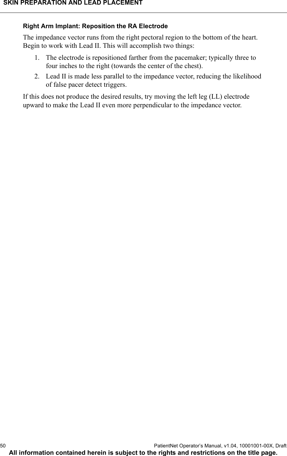 SKIN PREPARATION AND LEAD PLACEMENT50  PatientNet Operator’s Manual, v1.04, 10001001-00X, DraftAll information contained herein is subject to the rights and restrictions on the title page.Right Arm Implant: Reposition the RA ElectrodeThe impedance vector runs from the right pectoral region to the bottom of the heart. Begin to work with Lead II. This will accomplish two things:1. The electrode is repositioned farther from the pacemaker; typically three to four inches to the right (towards the center of the chest).2. Lead II is made less parallel to the impedance vector, reducing the likelihood of false pacer detect triggers.If this does not produce the desired results, try moving the left leg (LL) electrode upward to make the Lead II even more perpendicular to the impedance vector.