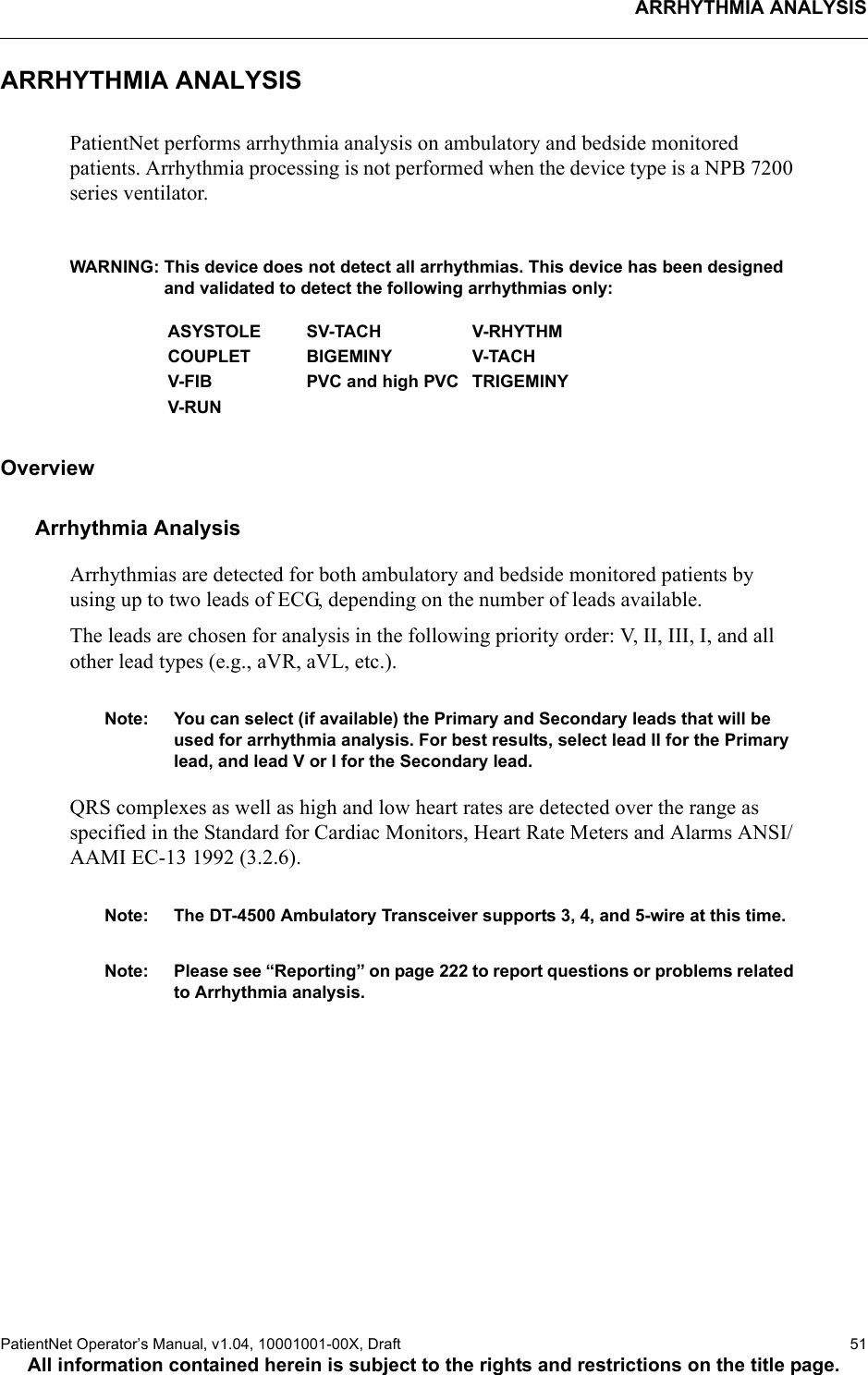 ARRHYTHMIA ANALYSISPatientNet Operator’s Manual, v1.04, 10001001-00X, Draft   51All information contained herein is subject to the rights and restrictions on the title page.ARRHYTHMIA ANALYSISPatientNet performs arrhythmia analysis on ambulatory and bedside monitored patients. Arrhythmia processing is not performed when the device type is a NPB 7200 series ventilator.WARNING: This device does not detect all arrhythmias. This device has been designed and validated to detect the following arrhythmias only: OverviewArrhythmia AnalysisArrhythmias are detected for both ambulatory and bedside monitored patients by using up to two leads of ECG, depending on the number of leads available.The leads are chosen for analysis in the following priority order: V, II, III, I, and all other lead types (e.g., aVR, aVL, etc.).Note: You can select (if available) the Primary and Secondary leads that will be used for arrhythmia analysis. For best results, select lead II for the Primary lead, and lead V or I for the Secondary lead.QRS complexes as well as high and low heart rates are detected over the range as specified in the Standard for Cardiac Monitors, Heart Rate Meters and Alarms ANSI/AAMI EC-13 1992 (3.2.6). Note: The DT-4500 Ambulatory Transceiver supports 3, 4, and 5-wire at this time.Note: Please see “Reporting” on page 222 to report questions or problems related to Arrhythmia analysis.ASYSTOLE SV-TACH V-RHYTHMCOUPLET BIGEMINY V-TACHV-FIB PVC and high PVC TRIGEMINYV-RUN