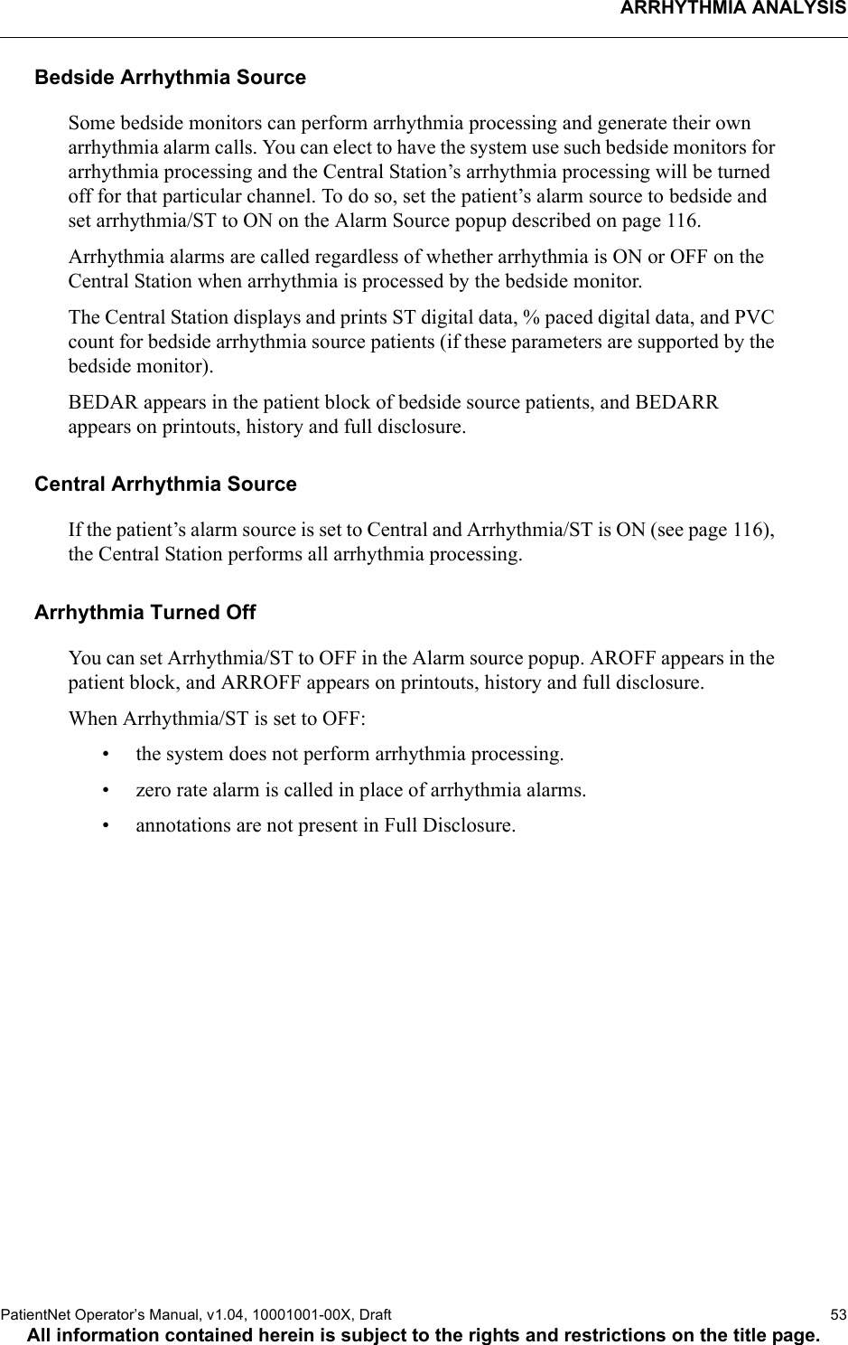 ARRHYTHMIA ANALYSISPatientNet Operator’s Manual, v1.04, 10001001-00X, Draft   53All information contained herein is subject to the rights and restrictions on the title page.Bedside Arrhythmia SourceSome bedside monitors can perform arrhythmia processing and generate their own arrhythmia alarm calls. You can elect to have the system use such bedside monitors for arrhythmia processing and the Central Station’s arrhythmia processing will be turned off for that particular channel. To do so, set the patient’s alarm source to bedside and set arrhythmia/ST to ON on the Alarm Source popup described on page 116.Arrhythmia alarms are called regardless of whether arrhythmia is ON or OFF on the Central Station when arrhythmia is processed by the bedside monitor.The Central Station displays and prints ST digital data, % paced digital data, and PVC count for bedside arrhythmia source patients (if these parameters are supported by the bedside monitor).BEDAR appears in the patient block of bedside source patients, and BEDARR appears on printouts, history and full disclosure.Central Arrhythmia SourceIf the patient’s alarm source is set to Central and Arrhythmia/ST is ON (see page 116), the Central Station performs all arrhythmia processing.Arrhythmia Turned OffYou can set Arrhythmia/ST to OFF in the Alarm source popup. AROFF appears in the patient block, and ARROFF appears on printouts, history and full disclosure.When Arrhythmia/ST is set to OFF:• the system does not perform arrhythmia processing.• zero rate alarm is called in place of arrhythmia alarms.• annotations are not present in Full Disclosure.