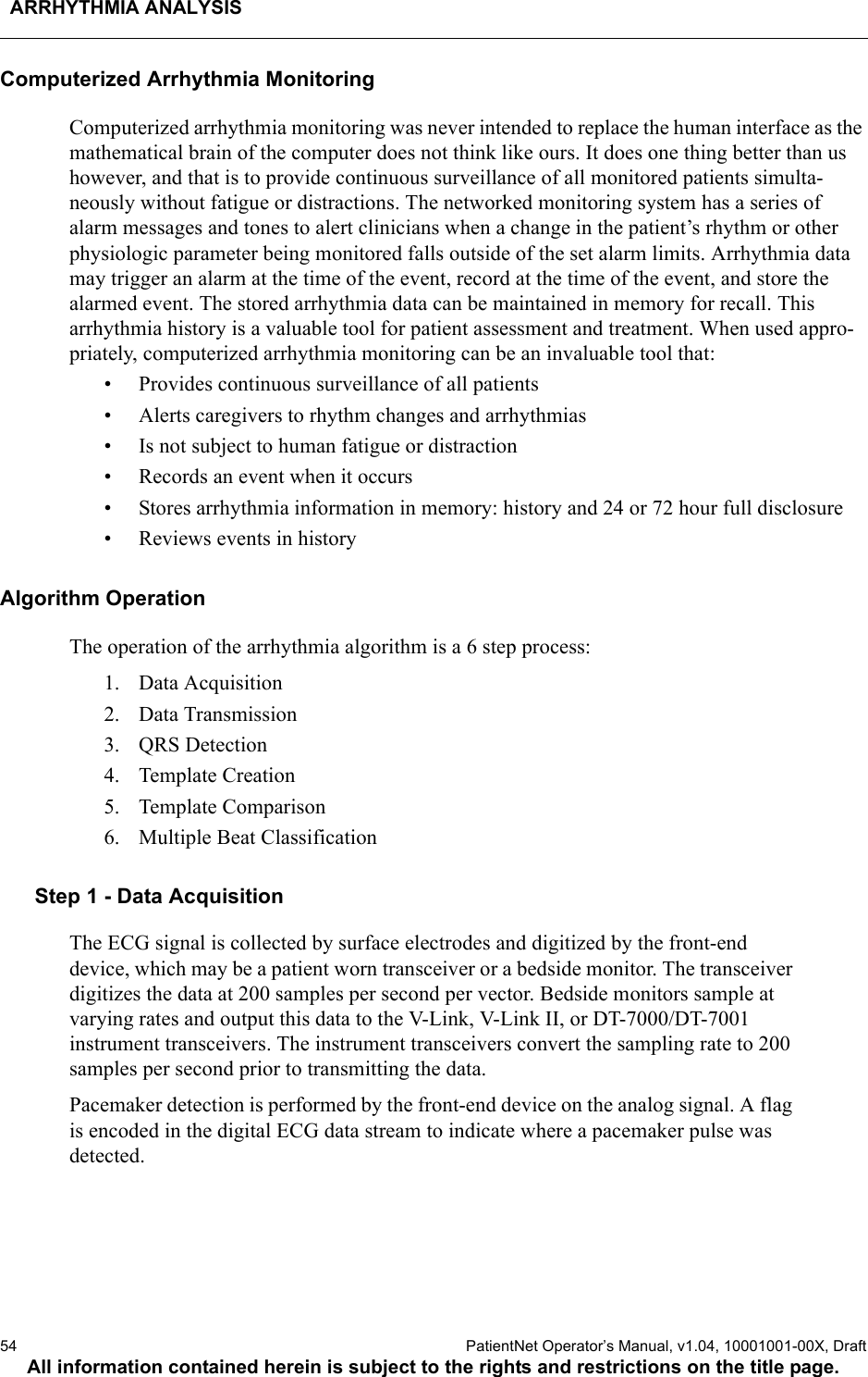 ARRHYTHMIA ANALYSIS54  PatientNet Operator’s Manual, v1.04, 10001001-00X, DraftAll information contained herein is subject to the rights and restrictions on the title page.Computerized Arrhythmia MonitoringComputerized arrhythmia monitoring was never intended to replace the human interface as the mathematical brain of the computer does not think like ours. It does one thing better than us however, and that is to provide continuous surveillance of all monitored patients simulta-neously without fatigue or distractions. The networked monitoring system has a series of alarm messages and tones to alert clinicians when a change in the patient’s rhythm or other physiologic parameter being monitored falls outside of the set alarm limits. Arrhythmia data may trigger an alarm at the time of the event, record at the time of the event, and store the alarmed event. The stored arrhythmia data can be maintained in memory for recall. This arrhythmia history is a valuable tool for patient assessment and treatment. When used appro-priately, computerized arrhythmia monitoring can be an invaluable tool that:• Provides continuous surveillance of all patients• Alerts caregivers to rhythm changes and arrhythmias• Is not subject to human fatigue or distraction• Records an event when it occurs• Stores arrhythmia information in memory: history and 24 or 72 hour full disclosure• Reviews events in historyAlgorithm OperationThe operation of the arrhythmia algorithm is a 6 step process:1. Data Acquisition2. Data Transmission3. QRS Detection4. Template Creation5. Template Comparison6. Multiple Beat ClassificationStep 1 - Data AcquisitionThe ECG signal is collected by surface electrodes and digitized by the front-end device, which may be a patient worn transceiver or a bedside monitor. The transceiver digitizes the data at 200 samples per second per vector. Bedside monitors sample at varying rates and output this data to the V-Link, V-Link II, or DT-7000/DT-7001 instrument transceivers. The instrument transceivers convert the sampling rate to 200 samples per second prior to transmitting the data.Pacemaker detection is performed by the front-end device on the analog signal. A flag is encoded in the digital ECG data stream to indicate where a pacemaker pulse was detected.