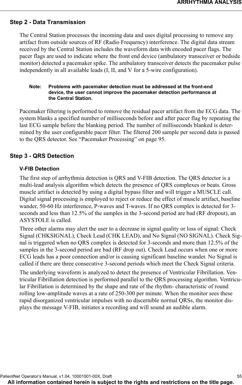 ARRHYTHMIA ANALYSISPatientNet Operator’s Manual, v1.04, 10001001-00X, Draft   55All information contained herein is subject to the rights and restrictions on the title page.Step 2 - Data TransmissionThe Central Station processes the incoming data and uses digital processing to remove any artifact from outside sources of RF (Radio Frequency) interference. The digital data stream received by the Central Station includes the waveform data with encoded pacer flags. The pacer flags are used to indicate where the front end device (ambulatory transceiver or bedside monitor) detected a pacemaker spike. The ambulatory transceiver detects the pacemaker pulse independently in all available leads (I, II, and V for a 5-wire configuration). Note: Problems with pacemaker detection must be addressed at the front-end device, the user cannot improve the pacemaker detection performance at the Central Station.Pacemaker filtering is performed to remove the residual pacer artifact from the ECG data. The system blanks a specified number of milliseconds before and after pacer flag by repeating the last ECG sample before the blanking period. The number of milliseconds blanked is deter-mined by the user configurable pacer filter. The filtered 200 sample per second data is passed to the QRS detector. See “Pacemaker Processing” on page 95.Step 3 - QRS DetectionV-FIB DetectionThe first step of arrhythmia detection is QRS and V-FIB detection. The QRS detector is a multi-lead analysis algorithm which detects the presence of QRS complexes or beats. Gross muscle artifact is detected by using a digital bypass filter and will trigger a MUSCLE call. Digital signal processing is employed to reject or reduce the effect of muscle artifact, baseline wander, 50-60 Hz interference, P-waves and T-waves. If no QRS complex is detected for 3-seconds and less than 12.5% of the samples in the 3-second period are bad (RF dropout), an ASYSTOLE is called. Three other alarms may alert the user to a decrease in signal quality or loss of signal: Check Signal (CHKSIGNAL), Check Lead (CHK LEAD), and No Signal (NO SIGNAL). Check Sig-nal is triggered when no QRS complex is detected for 3-seconds and more than 12.5% of the samples in the 3-second period are bad (RF drop out). Check Lead occurs when one or more ECG leads has a poor connection and/or is causing significant baseline wander. No Signal is called if there are three consecutive 3-second periods which meet the Check Signal criteria.The underlying waveform is analyzed to detect the presence of Ventricular Fibrillation. Ven-tricular Fibrillation detection is performed parallel to the QRS processing algorithm. Ventricu-lar Fibrillation is determined by the shape and rate of the rhythm- characteristic of round rolling low-amplitude waves at a rate of 250-300 per minute. When the monitor sees these rapid disorganized ventricular impulses with no discernible normal QRSs, the monitor dis-plays the message V-FIB, initiates a recording and will sound an audible alarm.