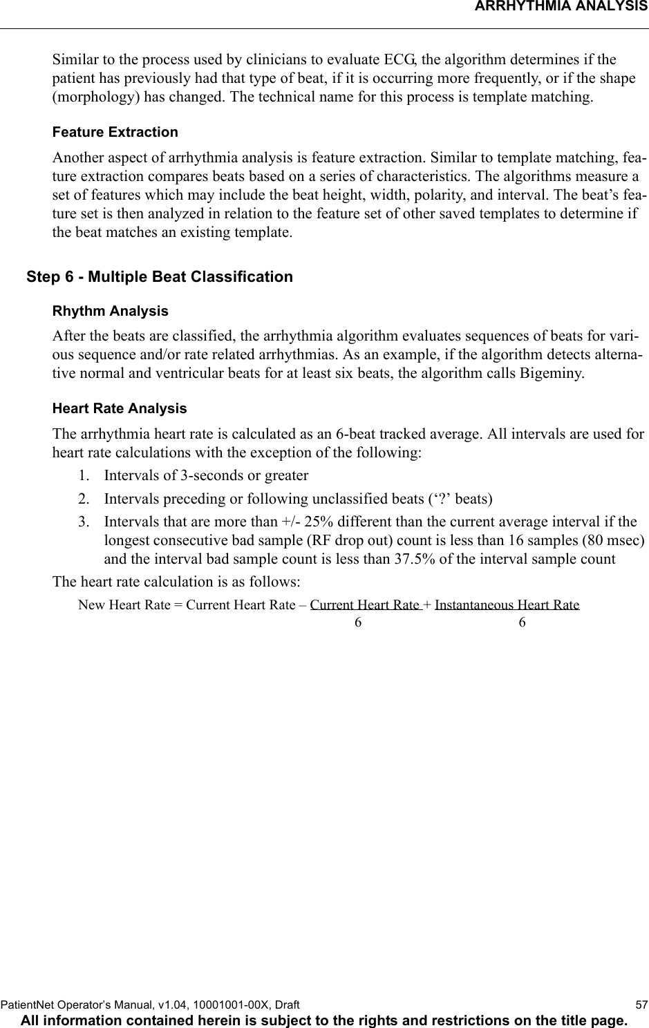 ARRHYTHMIA ANALYSISPatientNet Operator’s Manual, v1.04, 10001001-00X, Draft   57All information contained herein is subject to the rights and restrictions on the title page.Similar to the process used by clinicians to evaluate ECG, the algorithm determines if the patient has previously had that type of beat, if it is occurring more frequently, or if the shape (morphology) has changed. The technical name for this process is template matching.Feature ExtractionAnother aspect of arrhythmia analysis is feature extraction. Similar to template matching, fea-ture extraction compares beats based on a series of characteristics. The algorithms measure a set of features which may include the beat height, width, polarity, and interval. The beat’s fea-ture set is then analyzed in relation to the feature set of other saved templates to determine if the beat matches an existing template.Step 6 - Multiple Beat ClassificationRhythm AnalysisAfter the beats are classified, the arrhythmia algorithm evaluates sequences of beats for vari-ous sequence and/or rate related arrhythmias. As an example, if the algorithm detects alterna-tive normal and ventricular beats for at least six beats, the algorithm calls Bigeminy.Heart Rate AnalysisThe arrhythmia heart rate is calculated as an 6-beat tracked average. All intervals are used for heart rate calculations with the exception of the following:1. Intervals of 3-seconds or greater 2. Intervals preceding or following unclassified beats (‘?’ beats)3. Intervals that are more than +/- 25% different than the current average interval if the longest consecutive bad sample (RF drop out) count is less than 16 samples (80 msec) and the interval bad sample count is less than 37.5% of the interval sample countThe heart rate calculation is as follows:New Heart Rate = Current Heart Rate – Current Heart Rate + Instantaneous Heart Rate            6 6