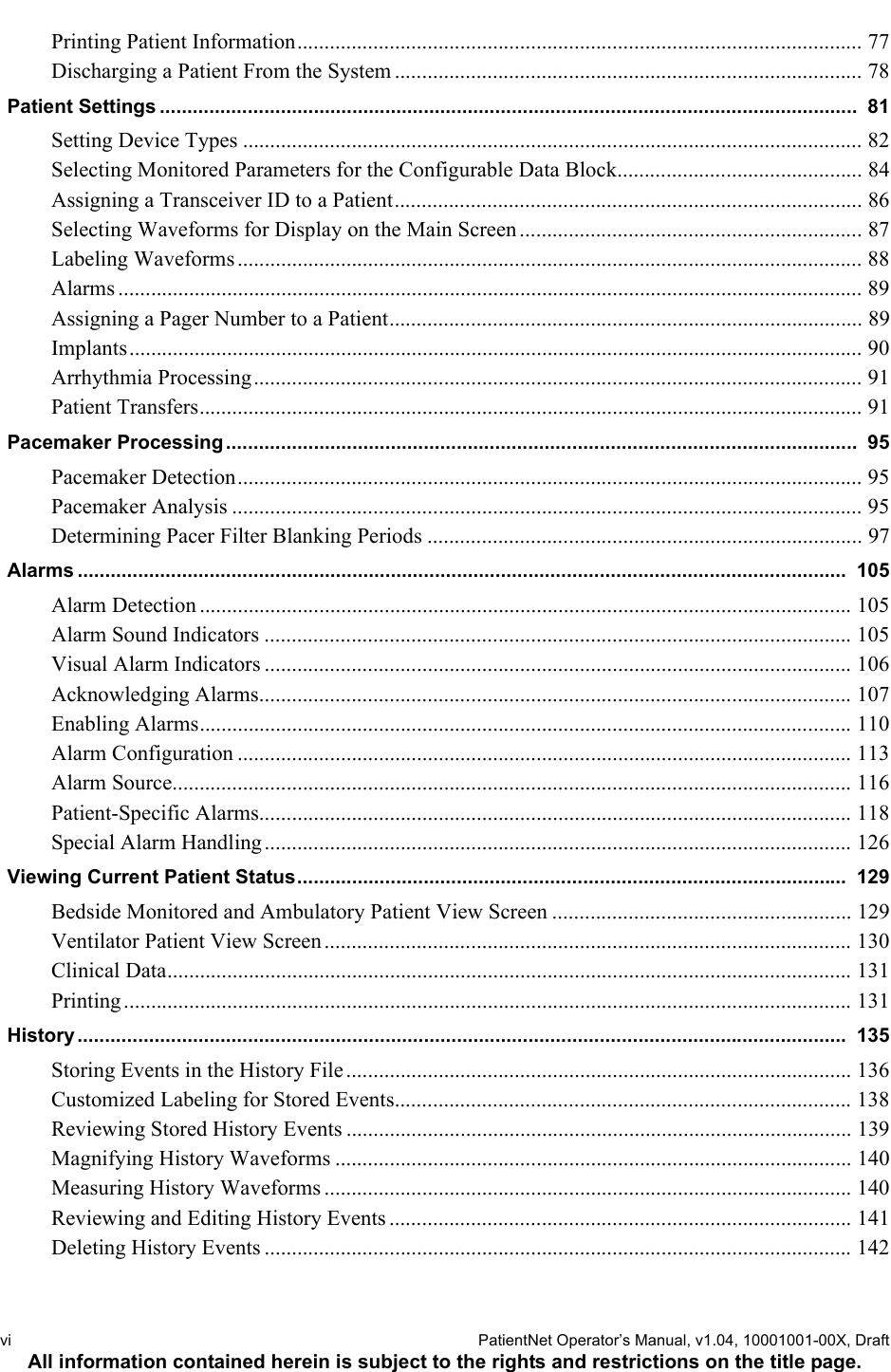 vi  PatientNet Operator’s Manual, v1.04, 10001001-00X, DraftAll information contained herein is subject to the rights and restrictions on the title page.Printing Patient Information........................................................................................................ 77Discharging a Patient From the System ...................................................................................... 78Patient Settings ...............................................................................................................................  81Setting Device Types .................................................................................................................. 82Selecting Monitored Parameters for the Configurable Data Block............................................. 84Assigning a Transceiver ID to a Patient...................................................................................... 86Selecting Waveforms for Display on the Main Screen............................................................... 87Labeling Waveforms ................................................................................................................... 88Alarms ......................................................................................................................................... 89Assigning a Pager Number to a Patient....................................................................................... 89Implants....................................................................................................................................... 90Arrhythmia Processing................................................................................................................ 91Patient Transfers.......................................................................................................................... 91Pacemaker Processing ...................................................................................................................  95Pacemaker Detection................................................................................................................... 95Pacemaker Analysis .................................................................................................................... 95Determining Pacer Filter Blanking Periods ................................................................................ 97Alarms ............................................................................................................................................  105Alarm Detection ........................................................................................................................ 105Alarm Sound Indicators ............................................................................................................ 105Visual Alarm Indicators ............................................................................................................ 106Acknowledging Alarms............................................................................................................. 107Enabling Alarms........................................................................................................................ 110Alarm Configuration ................................................................................................................. 113Alarm Source............................................................................................................................. 116Patient-Specific Alarms............................................................................................................. 118Special Alarm Handling ............................................................................................................ 126Viewing Current Patient Status....................................................................................................  129Bedside Monitored and Ambulatory Patient View Screen ....................................................... 129Ventilator Patient View Screen................................................................................................. 130Clinical Data.............................................................................................................................. 131Printing...................................................................................................................................... 131History ............................................................................................................................................  135Storing Events in the History File............................................................................................. 136Customized Labeling for Stored Events.................................................................................... 138Reviewing Stored History Events ............................................................................................. 139Magnifying History Waveforms ............................................................................................... 140Measuring History Waveforms ................................................................................................. 140Reviewing and Editing History Events ..................................................................................... 141Deleting History Events ............................................................................................................ 142