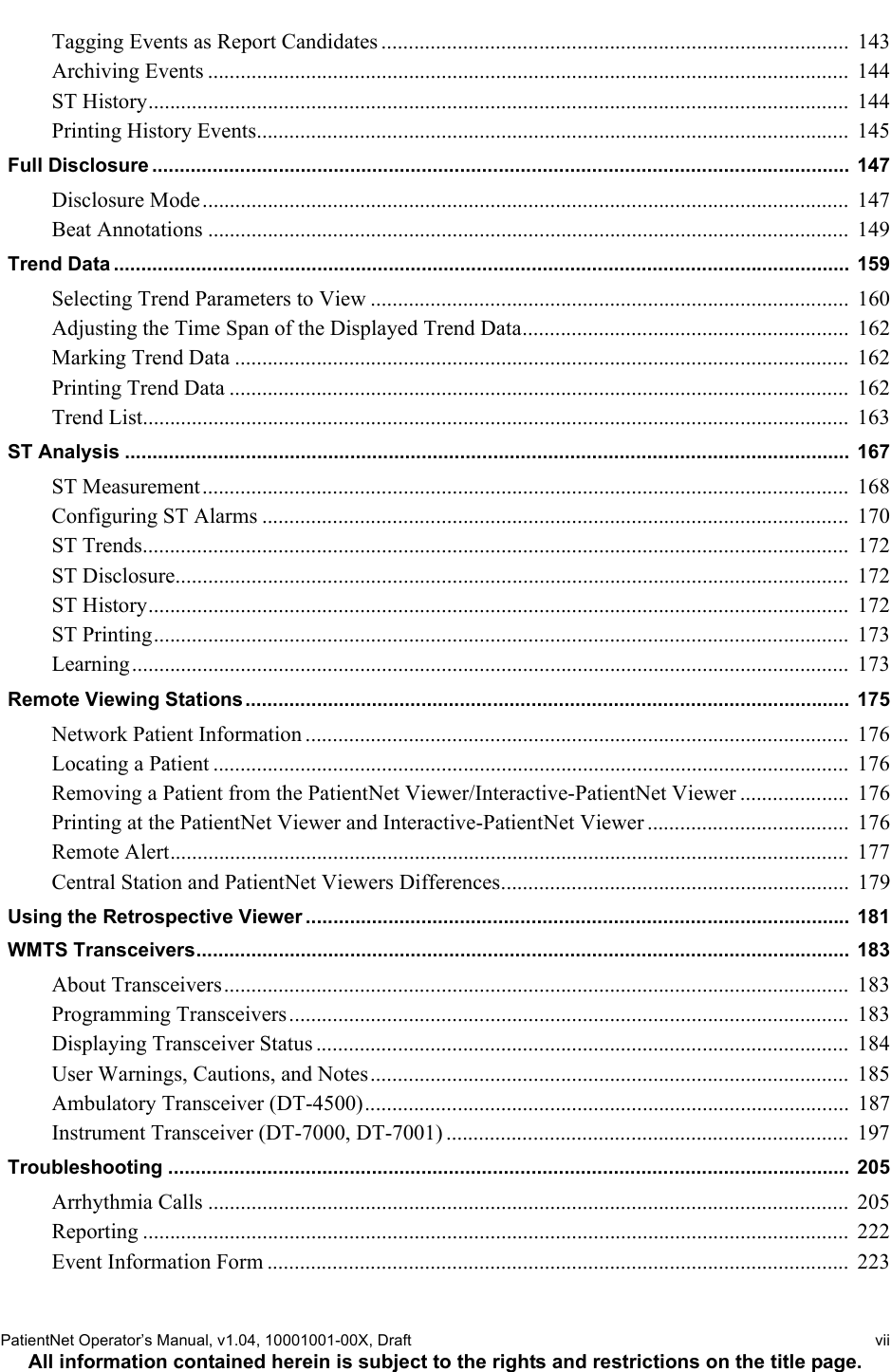 PatientNet Operator’s Manual, v1.04, 10001001-00X, Draft   viiAll information contained herein is subject to the rights and restrictions on the title page.Tagging Events as Report Candidates ......................................................................................  143Archiving Events ......................................................................................................................  144ST History.................................................................................................................................  144Printing History Events.............................................................................................................  145Full Disclosure ............................................................................................................................... 147Disclosure Mode.......................................................................................................................  147Beat Annotations ......................................................................................................................  149Trend Data ...................................................................................................................................... 159Selecting Trend Parameters to View ........................................................................................  160Adjusting the Time Span of the Displayed Trend Data............................................................  162Marking Trend Data .................................................................................................................  162Printing Trend Data ..................................................................................................................  162Trend List..................................................................................................................................  163ST Analysis ....................................................................................................................................  167ST Measurement.......................................................................................................................  168Configuring ST Alarms ............................................................................................................  170ST Trends..................................................................................................................................  172ST Disclosure............................................................................................................................  172ST History.................................................................................................................................  172ST Printing................................................................................................................................  173Learning....................................................................................................................................  173Remote Viewing Stations.............................................................................................................. 175Network Patient Information ....................................................................................................  176Locating a Patient .....................................................................................................................  176Removing a Patient from the PatientNet Viewer/Interactive-PatientNet Viewer ....................  176Printing at the PatientNet Viewer and Interactive-PatientNet Viewer .....................................  176Remote Alert.............................................................................................................................  177Central Station and PatientNet Viewers Differences................................................................  179Using the Retrospective Viewer ................................................................................................... 181WMTS Transceivers.......................................................................................................................  183About Transceivers...................................................................................................................  183Programming Transceivers.......................................................................................................  183Displaying Transceiver Status ..................................................................................................  184User Warnings, Cautions, and Notes........................................................................................  185Ambulatory Transceiver (DT-4500).........................................................................................  187Instrument Transceiver (DT-7000, DT-7001) ..........................................................................  197Troubleshooting ............................................................................................................................ 205Arrhythmia Calls ......................................................................................................................  205Reporting ..................................................................................................................................  222Event Information Form ...........................................................................................................  223