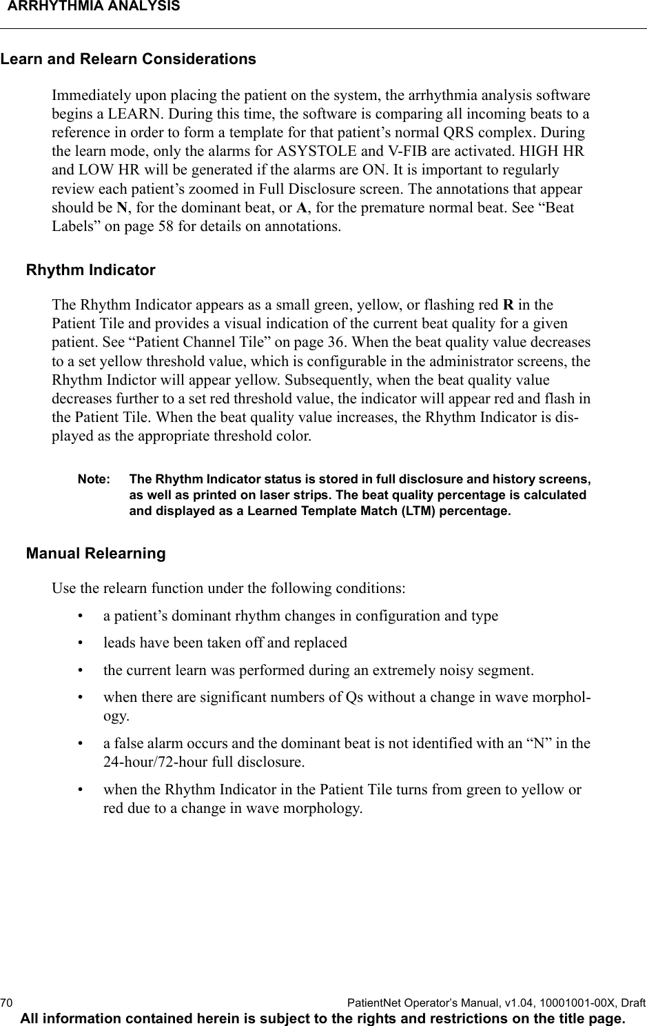 ARRHYTHMIA ANALYSIS70  PatientNet Operator’s Manual, v1.04, 10001001-00X, DraftAll information contained herein is subject to the rights and restrictions on the title page.Learn and Relearn ConsiderationsImmediately upon placing the patient on the system, the arrhythmia analysis software begins a LEARN. During this time, the software is comparing all incoming beats to a reference in order to form a template for that patient’s normal QRS complex. During the learn mode, only the alarms for ASYSTOLE and V-FIB are activated. HIGH HR and LOW HR will be generated if the alarms are ON. It is important to regularly review each patient’s zoomed in Full Disclosure screen. The annotations that appear should be N, for the dominant beat, or A, for the premature normal beat. See “Beat Labels” on page 58 for details on annotations.Rhythm IndicatorThe Rhythm Indicator appears as a small green, yellow, or flashing red R in the Patient Tile and provides a visual indication of the current beat quality for a given patient. See “Patient Channel Tile” on page 36. When the beat quality value decreases to a set yellow threshold value, which is configurable in the administrator screens, the Rhythm Indictor will appear yellow. Subsequently, when the beat quality value decreases further to a set red threshold value, the indicator will appear red and flash in the Patient Tile. When the beat quality value increases, the Rhythm Indicator is dis-played as the appropriate threshold color.Note: The Rhythm Indicator status is stored in full disclosure and history screens, as well as printed on laser strips. The beat quality percentage is calculated and displayed as a Learned Template Match (LTM) percentage.Manual RelearningUse the relearn function under the following conditions:• a patient’s dominant rhythm changes in configuration and type• leads have been taken off and replaced• the current learn was performed during an extremely noisy segment.• when there are significant numbers of Qs without a change in wave morphol-ogy.• a false alarm occurs and the dominant beat is not identified with an “N” in the 24-hour/72-hour full disclosure.• when the Rhythm Indicator in the Patient Tile turns from green to yellow or red due to a change in wave morphology.