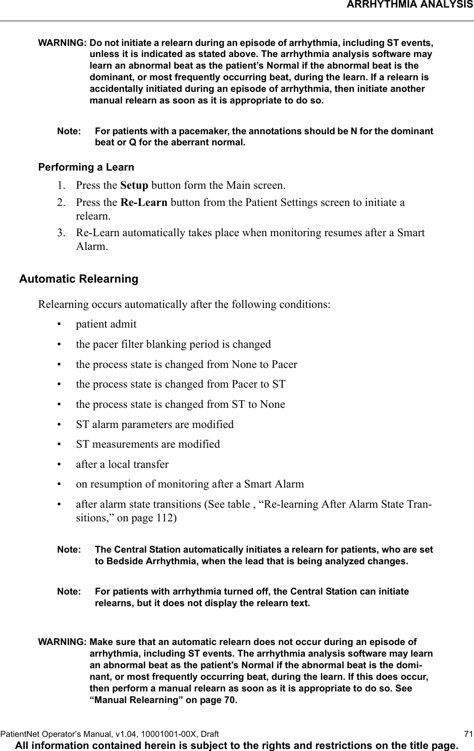 ARRHYTHMIA ANALYSISPatientNet Operator’s Manual, v1.04, 10001001-00X, Draft   71All information contained herein is subject to the rights and restrictions on the title page.WARNING: Do not initiate a relearn during an episode of arrhythmia, including ST events, unless it is indicated as stated above. The arrhythmia analysis software may learn an abnormal beat as the patient’s Normal if the abnormal beat is the dominant, or most frequently occurring beat, during the learn. If a relearn is accidentally initiated during an episode of arrhythmia, then initiate another manual relearn as soon as it is appropriate to do so.Note: For patients with a pacemaker, the annotations should be N for the dominant beat or Q for the aberrant normal.Performing a Learn1. Press the Setup button form the Main screen.2. Press the Re-Learn button from the Patient Settings screen to initiate a relearn.3. Re-Learn automatically takes place when monitoring resumes after a Smart Alarm.Automatic RelearningRelearning occurs automatically after the following conditions:•patient admit• the pacer filter blanking period is changed• the process state is changed from None to Pacer• the process state is changed from Pacer to ST• the process state is changed from ST to None• ST alarm parameters are modified• ST measurements are modified• after a local transfer• on resumption of monitoring after a Smart Alarm• after alarm state transitions (See table , “Re-learning After Alarm State Tran-sitions,” on page 112)Note: The Central Station automatically initiates a relearn for patients, who are set to Bedside Arrhythmia, when the lead that is being analyzed changes.Note: For patients with arrhythmia turned off, the Central Station can initiate relearns, but it does not display the relearn text.WARNING: Make sure that an automatic relearn does not occur during an episode of arrhythmia, including ST events. The arrhythmia analysis software may learn an abnormal beat as the patient’s Normal if the abnormal beat is the domi-nant, or most frequently occurring beat, during the learn. If this does occur, then perform a manual relearn as soon as it is appropriate to do so. See “Manual Relearning” on page 70.