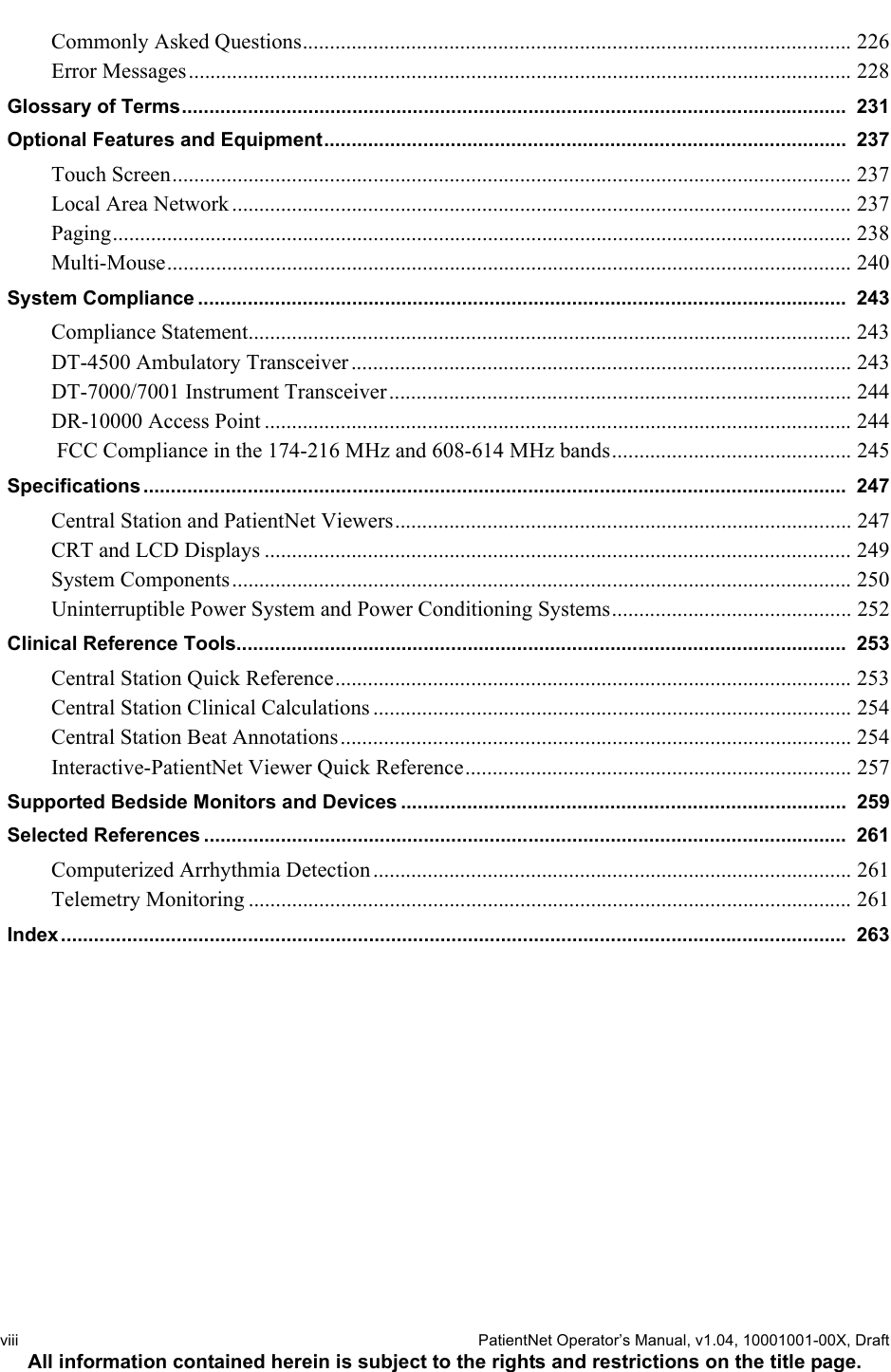 viii  PatientNet Operator’s Manual, v1.04, 10001001-00X, DraftAll information contained herein is subject to the rights and restrictions on the title page.Commonly Asked Questions..................................................................................................... 226Error Messages.......................................................................................................................... 228Glossary of Terms.........................................................................................................................  231Optional Features and Equipment...............................................................................................  237Touch Screen............................................................................................................................. 237Local Area Network .................................................................................................................. 237Paging........................................................................................................................................ 238Multi-Mouse.............................................................................................................................. 240System Compliance ......................................................................................................................  243Compliance Statement............................................................................................................... 243DT-4500 Ambulatory Transceiver ............................................................................................ 243DT-7000/7001 Instrument Transceiver..................................................................................... 244DR-10000 Access Point ............................................................................................................ 244 FCC Compliance in the 174-216 MHz and 608-614 MHz bands............................................ 245Specifications ................................................................................................................................  247Central Station and PatientNet Viewers.................................................................................... 247CRT and LCD Displays ............................................................................................................ 249System Components.................................................................................................................. 250Uninterruptible Power System and Power Conditioning Systems............................................ 252Clinical Reference Tools...............................................................................................................  253Central Station Quick Reference............................................................................................... 253Central Station Clinical Calculations ........................................................................................ 254Central Station Beat Annotations.............................................................................................. 254Interactive-PatientNet Viewer Quick Reference....................................................................... 257Supported Bedside Monitors and Devices .................................................................................  259Selected References .....................................................................................................................  261Computerized Arrhythmia Detection........................................................................................ 261Telemetry Monitoring ............................................................................................................... 261Index...............................................................................................................................................  263