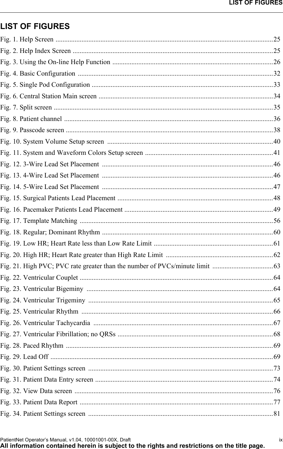 LIST OF FIGURESPatientNet Operator’s Manual, v1.04, 10001001-00X, Draft   ixAll information contained herein is subject to the rights and restrictions on the title page.LIST OF FIGURESFig. 1. Help Screen ..............................................................................................................................25Fig. 2. Help Index Screen ....................................................................................................................25Fig. 3. Using the On-line Help Function .............................................................................................26Fig. 4. Basic Configuration  .................................................................................................................32Fig. 5. Single Pod Configuration .........................................................................................................33Fig. 6. Central Station Main screen .....................................................................................................34Fig. 7. Split screen ...............................................................................................................................35Fig. 8. Patient channel .........................................................................................................................36Fig. 9. Passcode screen ........................................................................................................................38Fig. 10. System Volume Setup screen  ................................................................................................40Fig. 11. System and Waveform Colors Setup screen ..........................................................................41Fig. 12. 3-Wire Lead Set Placement  ...................................................................................................46Fig. 13. 4-Wire Lead Set Placement  ...................................................................................................46Fig. 14. 5-Wire Lead Set Placement  ...................................................................................................47Fig. 15. Surgical Patients Lead Placement ..........................................................................................48Fig. 16. Pacemaker Patients Lead Placement ......................................................................................49Fig. 17. Template Matching ................................................................................................................56Fig. 18. Regular; Dominant Rhythm ...................................................................................................60Fig. 19. Low HR; Heart Rate less than Low Rate Limit .....................................................................61Fig. 20. High HR; Heart Rate greater than High Rate Limit  ..............................................................62Fig. 21. High PVC; PVC rate greater than the number of PVCs/minute limit  ...................................63Fig. 22. Ventricular Couplet ................................................................................................................64Fig. 23. Ventricular Bigeminy  ............................................................................................................64Fig. 24. Ventricular Trigeminy  ...........................................................................................................65Fig. 25. Ventricular Rhythm  ...............................................................................................................66Fig. 26. Ventricular Tachycardia  ........................................................................................................67Fig. 27. Ventricular Fibrillation; no QRSs ..........................................................................................68Fig. 28. Paced Rhythm  ........................................................................................................................69Fig. 29. Lead Off .................................................................................................................................69Fig. 30. Patient Settings screen  ...........................................................................................................73Fig. 31. Patient Data Entry screen .......................................................................................................74Fig. 32. View Data screen ...................................................................................................................76Fig. 33. Patient Data Report ................................................................................................................77Fig. 34. Patient Settings screen  ...........................................................................................................81