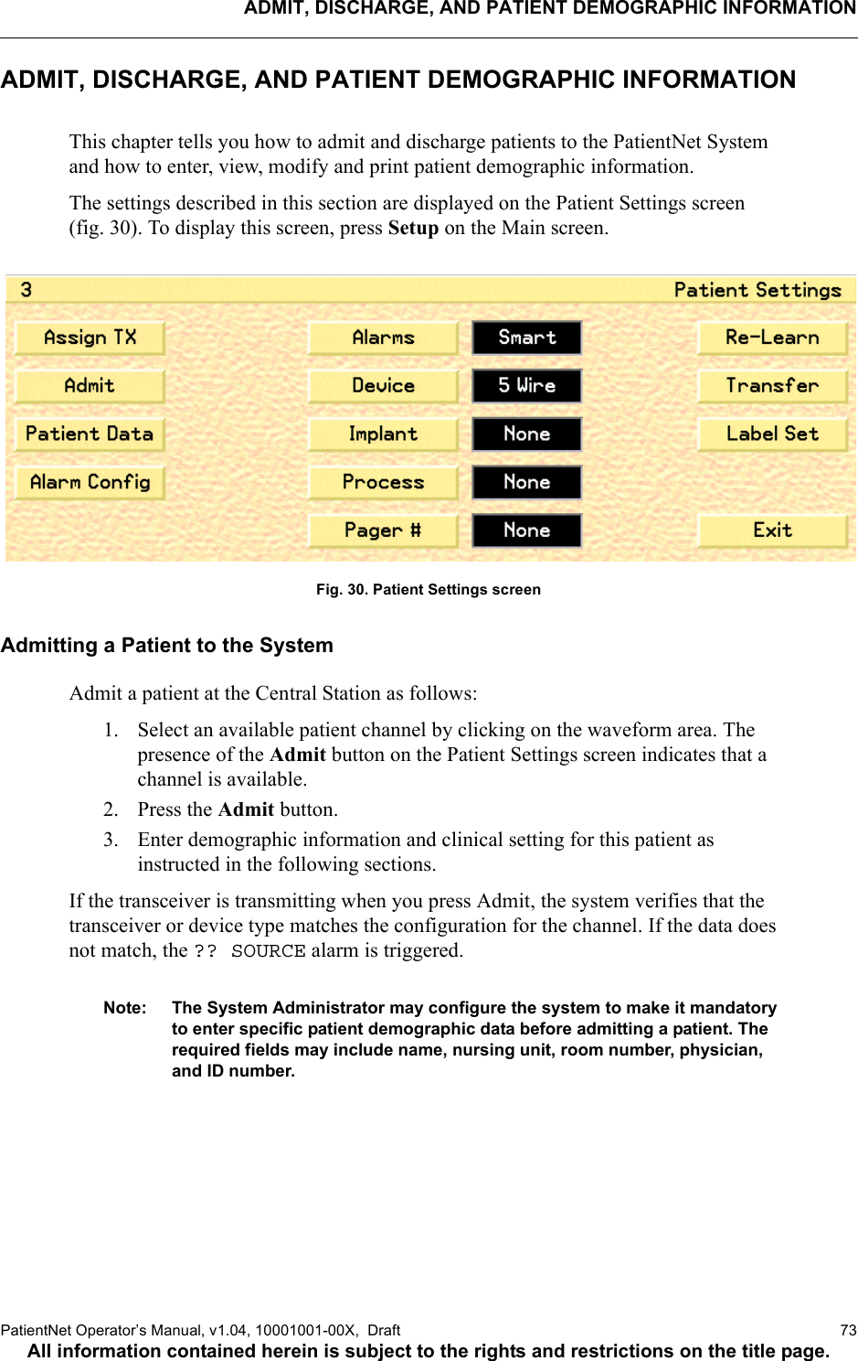 ADMIT, DISCHARGE, AND PATIENT DEMOGRAPHIC INFORMATIONPatientNet Operator’s Manual, v1.04, 10001001-00X,  Draft   73All information contained herein is subject to the rights and restrictions on the title page.ADMIT, DISCHARGE, AND PATIENT DEMOGRAPHIC INFORMATIONThis chapter tells you how to admit and discharge patients to the PatientNet System and how to enter, view, modify and print patient demographic information. The settings described in this section are displayed on the Patient Settings screen (fig. 30). To display this screen, press Setup on the Main screen. Fig. 30. Patient Settings screenAdmitting a Patient to the SystemAdmit a patient at the Central Station as follows:1. Select an available patient channel by clicking on the waveform area. The presence of the Admit button on the Patient Settings screen indicates that a channel is available.2. Press the Admit button. 3. Enter demographic information and clinical setting for this patient as instructed in the following sections.If the transceiver is transmitting when you press Admit, the system verifies that the transceiver or device type matches the configuration for the channel. If the data does not match, the ?? SOURCE alarm is triggered. Note: The System Administrator may configure the system to make it mandatory to enter specific patient demographic data before admitting a patient. The required fields may include name, nursing unit, room number, physician, and ID number.