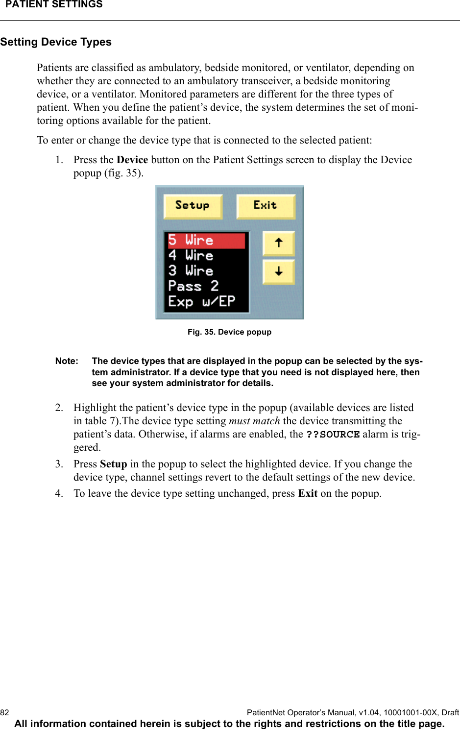 PATIENT SETTINGS82  PatientNet Operator’s Manual, v1.04, 10001001-00X, DraftAll information contained herein is subject to the rights and restrictions on the title page.Setting Device TypesPatients are classified as ambulatory, bedside monitored, or ventilator, depending on whether they are connected to an ambulatory transceiver, a bedside monitoring device, or a ventilator. Monitored parameters are different for the three types of patient. When you define the patient’s device, the system determines the set of moni-toring options available for the patient.To enter or change the device type that is connected to the selected patient:1. Press the Device button on the Patient Settings screen to display the Device popup (fig. 35).Fig. 35. Device popupNote: The device types that are displayed in the popup can be selected by the sys-tem administrator. If a device type that you need is not displayed here, then see your system administrator for details.2. Highlight the patient’s device type in the popup (available devices are listed in table 7).The device type setting must match the device transmitting the patient’s data. Otherwise, if alarms are enabled, the ??SOURCE alarm is trig-gered.3. Press Setup in the popup to select the highlighted device. If you change the device type, channel settings revert to the default settings of the new device.4. To leave the device type setting unchanged, press Exit on the popup.