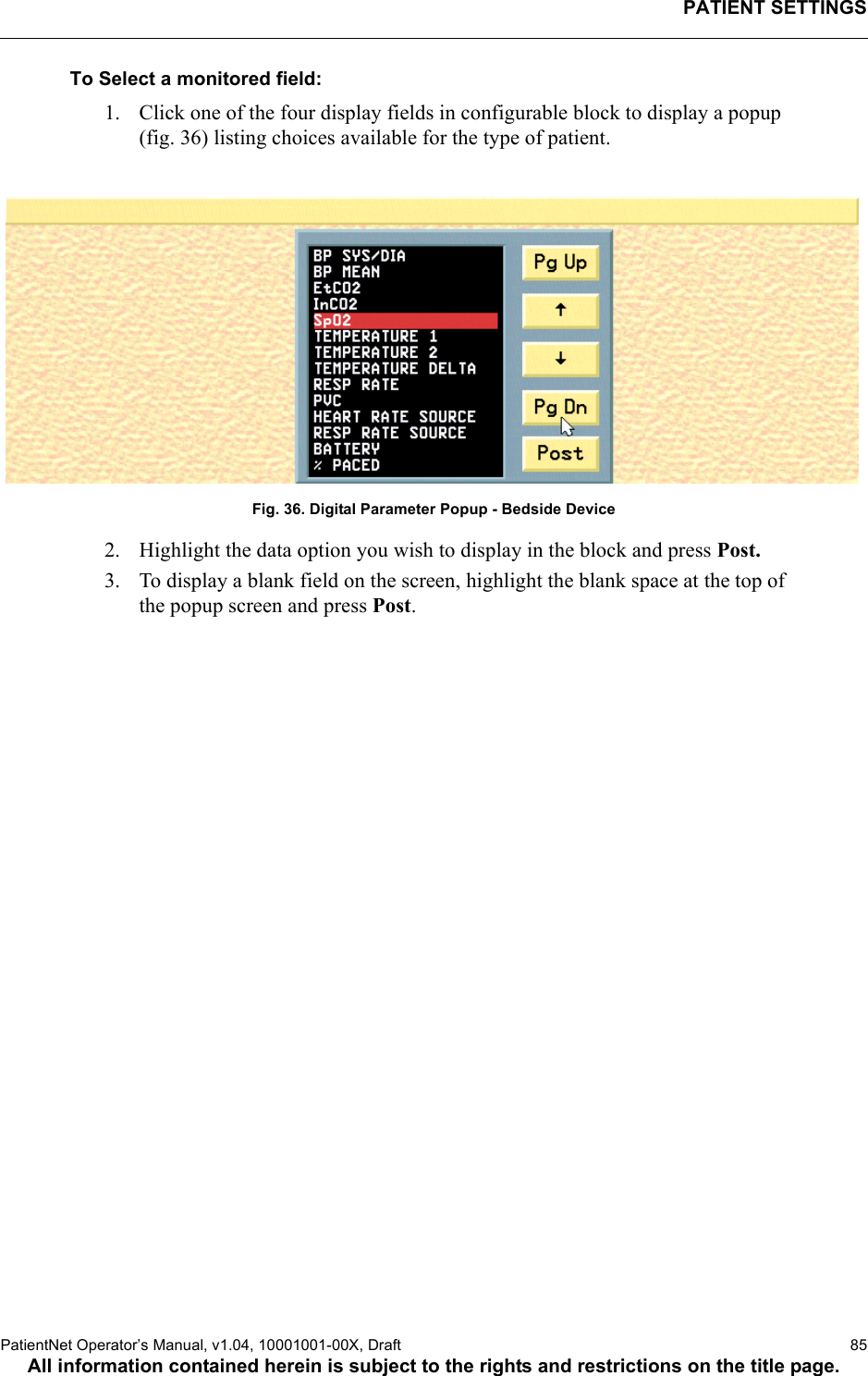 PATIENT SETTINGSPatientNet Operator’s Manual, v1.04, 10001001-00X, Draft   85All information contained herein is subject to the rights and restrictions on the title page.To Select a monitored field:1. Click one of the four display fields in configurable block to display a popup (fig. 36) listing choices available for the type of patient. Fig. 36. Digital Parameter Popup - Bedside Device2. Highlight the data option you wish to display in the block and press Post.3. To display a blank field on the screen, highlight the blank space at the top of the popup screen and press Post. 