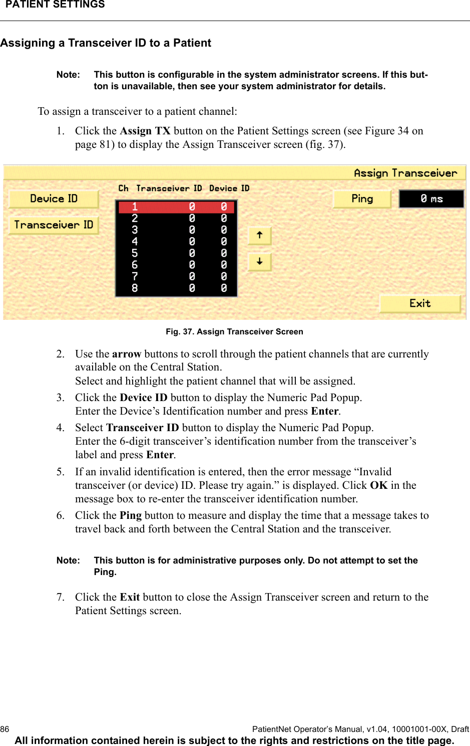 PATIENT SETTINGS86  PatientNet Operator’s Manual, v1.04, 10001001-00X, DraftAll information contained herein is subject to the rights and restrictions on the title page.Assigning a Transceiver ID to a PatientNote: This button is configurable in the system administrator screens. If this but-ton is unavailable, then see your system administrator for details.To assign a transceiver to a patient channel:1. Click the Assign TX button on the Patient Settings screen (see Figure 34 on page 81) to display the Assign Transceiver screen (fig. 37).Fig. 37. Assign Transceiver Screen2. Use the arrow buttons to scroll through the patient channels that are currently available on the Central Station. Select and highlight the patient channel that will be assigned.3. Click the Device ID button to display the Numeric Pad Popup. Enter the Device’s Identification number and press Enter. 4. Select Transceiver ID button to display the Numeric Pad Popup. Enter the 6-digit transceiver’s identification number from the transceiver’s label and press Enter.5. If an invalid identification is entered, then the error message “Invalid transceiver (or device) ID. Please try again.” is displayed. Click OK in the message box to re-enter the transceiver identification number.6. Click the Ping button to measure and display the time that a message takes to travel back and forth between the Central Station and the transceiver.Note: This button is for administrative purposes only. Do not attempt to set the Ping.7. Click the Exit button to close the Assign Transceiver screen and return to the Patient Settings screen.