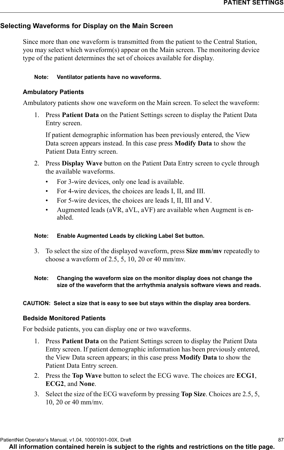 PATIENT SETTINGSPatientNet Operator’s Manual, v1.04, 10001001-00X, Draft   87All information contained herein is subject to the rights and restrictions on the title page.Selecting Waveforms for Display on the Main ScreenSince more than one waveform is transmitted from the patient to the Central Station, you may select which waveform(s) appear on the Main screen. The monitoring device type of the patient determines the set of choices available for display.Note: Ventilator patients have no waveforms.Ambulatory PatientsAmbulatory patients show one waveform on the Main screen. To select the waveform: 1. Press Patient Data on the Patient Settings screen to display the Patient Data Entry screen. If patient demographic information has been previously entered, the View Data screen appears instead. In this case press Modify Data to show the Patient Data Entry screen.2. Press Display Wave button on the Patient Data Entry screen to cycle through the available waveforms.• For 3-wire devices, only one lead is available.• For 4-wire devices, the choices are leads I, II, and III. • For 5-wire devices, the choices are leads I, II, III and V.• Augmented leads (aVR, aVL, aVF) are available when Augment is en-abled.Note: Enable Augmented Leads by clicking Label Set button.3. To select the size of the displayed waveform, press Size mm/mv repeatedly to choose a waveform of 2.5, 5, 10, 20 or 40 mm/mv.Note: Changing the waveform size on the monitor display does not change the size of the waveform that the arrhythmia analysis software views and reads.CAUTION:  Select a size that is easy to see but stays within the display area borders.Bedside Monitored Patients For bedside patients, you can display one or two waveforms. 1. Press Patient Data on the Patient Settings screen to display the Patient Data Entry screen. If patient demographic information has been previously entered, the View Data screen appears; in this case press Modify Data to show the Patient Data Entry screen.2. Press the Top Wave button to select the ECG wave. The choices are ECG1, ECG2, and None.3. Select the size of the ECG waveform by pressing Top Size. Choices are 2.5, 5, 10, 20 or 40 mm/mv. 