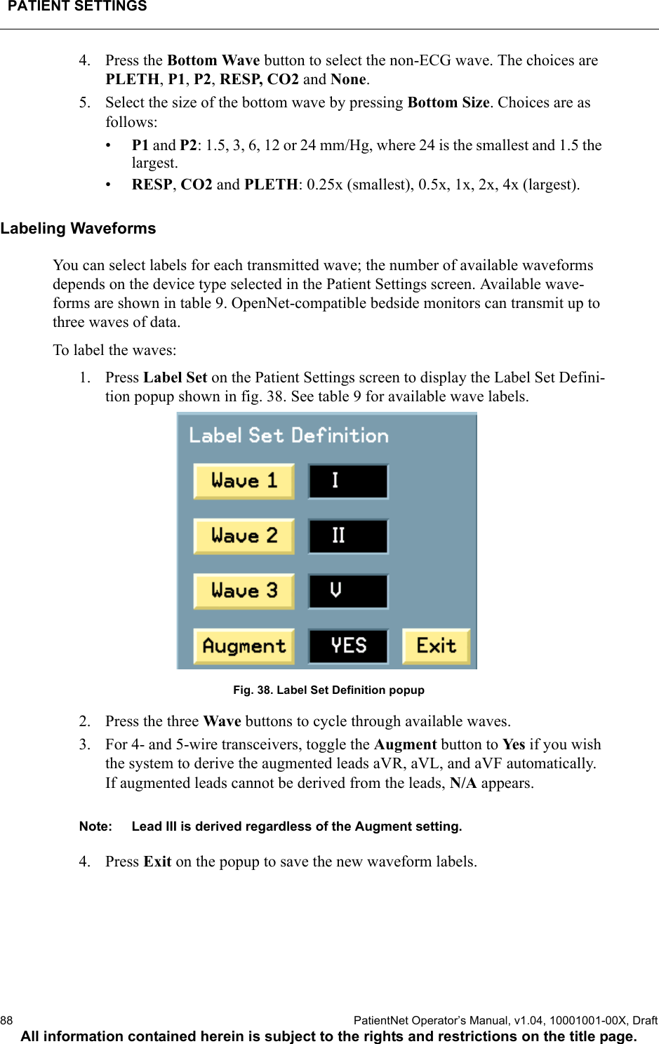 PATIENT SETTINGS88  PatientNet Operator’s Manual, v1.04, 10001001-00X, DraftAll information contained herein is subject to the rights and restrictions on the title page.4. Press the Bottom Wave button to select the non-ECG wave. The choices are PLETH, P1, P2, RESP, CO2 and None.5. Select the size of the bottom wave by pressing Bottom Size. Choices are as follows:•P1 and P2: 1.5, 3, 6, 12 or 24 mm/Hg, where 24 is the smallest and 1.5 the largest.•RESP, CO2 and PLETH: 0.25x (smallest), 0.5x, 1x, 2x, 4x (largest).Labeling WaveformsYou can select labels for each transmitted wave; the number of available waveforms depends on the device type selected in the Patient Settings screen. Available wave-forms are shown in table 9. OpenNet-compatible bedside monitors can transmit up to three waves of data. To label the waves:1. Press Label Set on the Patient Settings screen to display the Label Set Defini-tion popup shown in fig. 38. See table 9 for available wave labels.Fig. 38. Label Set Definition popup2. Press the three Wave buttons to cycle through available waves. 3. For 4- and 5-wire transceivers, toggle the Augment button to Ye s  if you wish the system to derive the augmented leads aVR, aVL, and aVF automatically. If augmented leads cannot be derived from the leads, N/A appears.Note: Lead III is derived regardless of the Augment setting.4. Press Exit on the popup to save the new waveform labels.