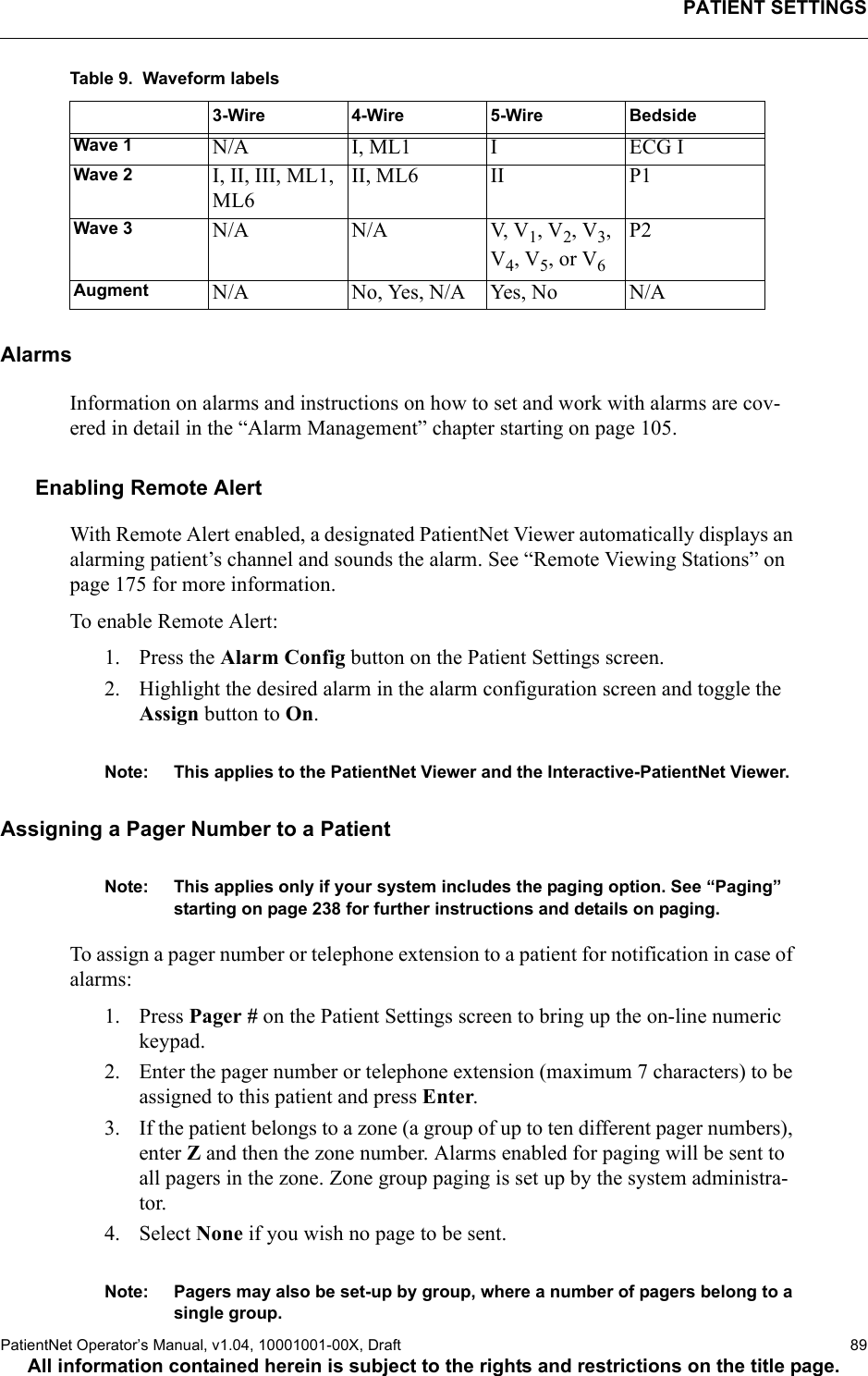 PATIENT SETTINGSPatientNet Operator’s Manual, v1.04, 10001001-00X, Draft   89All information contained herein is subject to the rights and restrictions on the title page.Table 9.  Waveform labelsAlarmsInformation on alarms and instructions on how to set and work with alarms are cov-ered in detail in the “Alarm Management” chapter starting on page 105.Enabling Remote AlertWith Remote Alert enabled, a designated PatientNet Viewer automatically displays an alarming patient’s channel and sounds the alarm. See “Remote Viewing Stations” on page 175 for more information.To enable Remote Alert:1. Press the Alarm Config button on the Patient Settings screen.2. Highlight the desired alarm in the alarm configuration screen and toggle the Assign button to On.Note: This applies to the PatientNet Viewer and the Interactive-PatientNet Viewer.Assigning a Pager Number to a PatientNote: This applies only if your system includes the paging option. See “Paging” starting on page 238 for further instructions and details on paging. To assign a pager number or telephone extension to a patient for notification in case of alarms:1. Press Pager # on the Patient Settings screen to bring up the on-line numeric keypad.2. Enter the pager number or telephone extension (maximum 7 characters) to be assigned to this patient and press Enter.3. If the patient belongs to a zone (a group of up to ten different pager numbers), enter Z and then the zone number. Alarms enabled for paging will be sent to all pagers in the zone. Zone group paging is set up by the system administra-tor. 4. Select None if you wish no page to be sent.Note: Pagers may also be set-up by group, where a number of pagers belong to a single group.3-Wire 4-Wire 5-Wire BedsideWave 1 N/A I, ML1 I ECG IWave 2 I, II, III, ML1, ML6II, ML6 II P1Wave 3 N/A N/A V, V1, V2, V3, V4, V5, or V6P2Augment N/A No, Yes, N/A Yes, No N/A