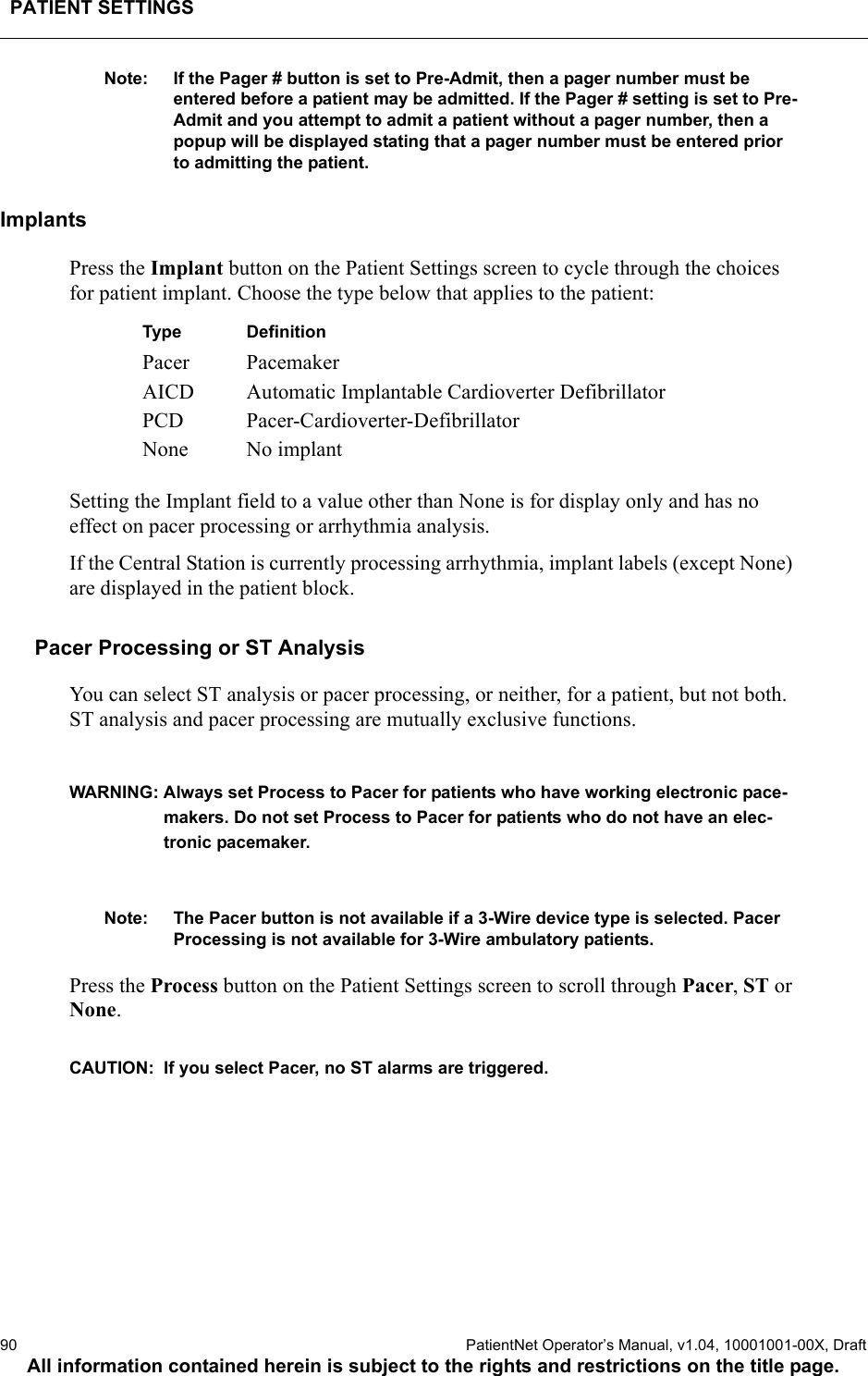 PATIENT SETTINGS90  PatientNet Operator’s Manual, v1.04, 10001001-00X, DraftAll information contained herein is subject to the rights and restrictions on the title page.Note: If the Pager # button is set to Pre-Admit, then a pager number must be entered before a patient may be admitted. If the Pager # setting is set to Pre-Admit and you attempt to admit a patient without a pager number, then a popup will be displayed stating that a pager number must be entered prior to admitting the patient.ImplantsPress the Implant button on the Patient Settings screen to cycle through the choices for patient implant. Choose the type below that applies to the patient: Setting the Implant field to a value other than None is for display only and has no effect on pacer processing or arrhythmia analysis. If the Central Station is currently processing arrhythmia, implant labels (except None) are displayed in the patient block. Pacer Processing or ST AnalysisYou can select ST analysis or pacer processing, or neither, for a patient, but not both. ST analysis and pacer processing are mutually exclusive functions. WARNING: Always set Process to Pacer for patients who have working electronic pace-makers. Do not set Process to Pacer for patients who do not have an elec-tronic pacemaker.Note: The Pacer button is not available if a 3-Wire device type is selected. Pacer Processing is not available for 3-Wire ambulatory patients.Press the Process button on the Patient Settings screen to scroll through Pacer, ST or None.CAUTION:  If you select Pacer, no ST alarms are triggered.Type DefinitionPacer PacemakerAICD Automatic Implantable Cardioverter DefibrillatorPCD Pacer-Cardioverter-DefibrillatorNone No implant