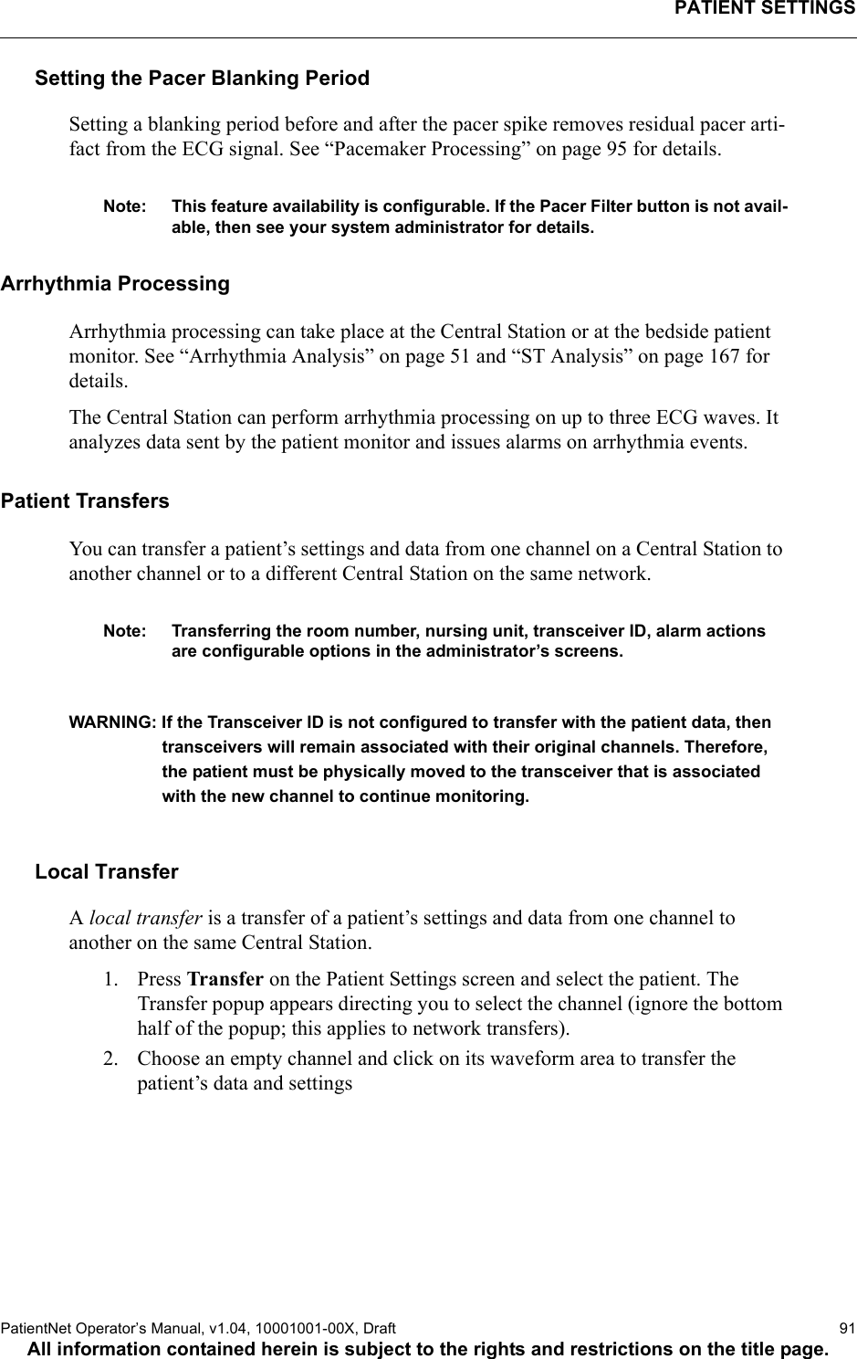 PATIENT SETTINGSPatientNet Operator’s Manual, v1.04, 10001001-00X, Draft   91All information contained herein is subject to the rights and restrictions on the title page.Setting the Pacer Blanking PeriodSetting a blanking period before and after the pacer spike removes residual pacer arti-fact from the ECG signal. See “Pacemaker Processing” on page 95 for details.Note: This feature availability is configurable. If the Pacer Filter button is not avail-able, then see your system administrator for details.Arrhythmia ProcessingArrhythmia processing can take place at the Central Station or at the bedside patient monitor. See “Arrhythmia Analysis” on page 51 and “ST Analysis” on page 167 for details.The Central Station can perform arrhythmia processing on up to three ECG waves. It analyzes data sent by the patient monitor and issues alarms on arrhythmia events.Patient TransfersYou can transfer a patient’s settings and data from one channel on a Central Station to another channel or to a different Central Station on the same network. Note: Transferring the room number, nursing unit, transceiver ID, alarm actions are configurable options in the administrator’s screens.WARNING: If the Transceiver ID is not configured to transfer with the patient data, then transceivers will remain associated with their original channels. Therefore, the patient must be physically moved to the transceiver that is associated with the new channel to continue monitoring.Local TransferA local transfer is a transfer of a patient’s settings and data from one channel to another on the same Central Station. 1. Press Transfer on the Patient Settings screen and select the patient. The Transfer popup appears directing you to select the channel (ignore the bottom half of the popup; this applies to network transfers).2. Choose an empty channel and click on its waveform area to transfer the patient’s data and settings