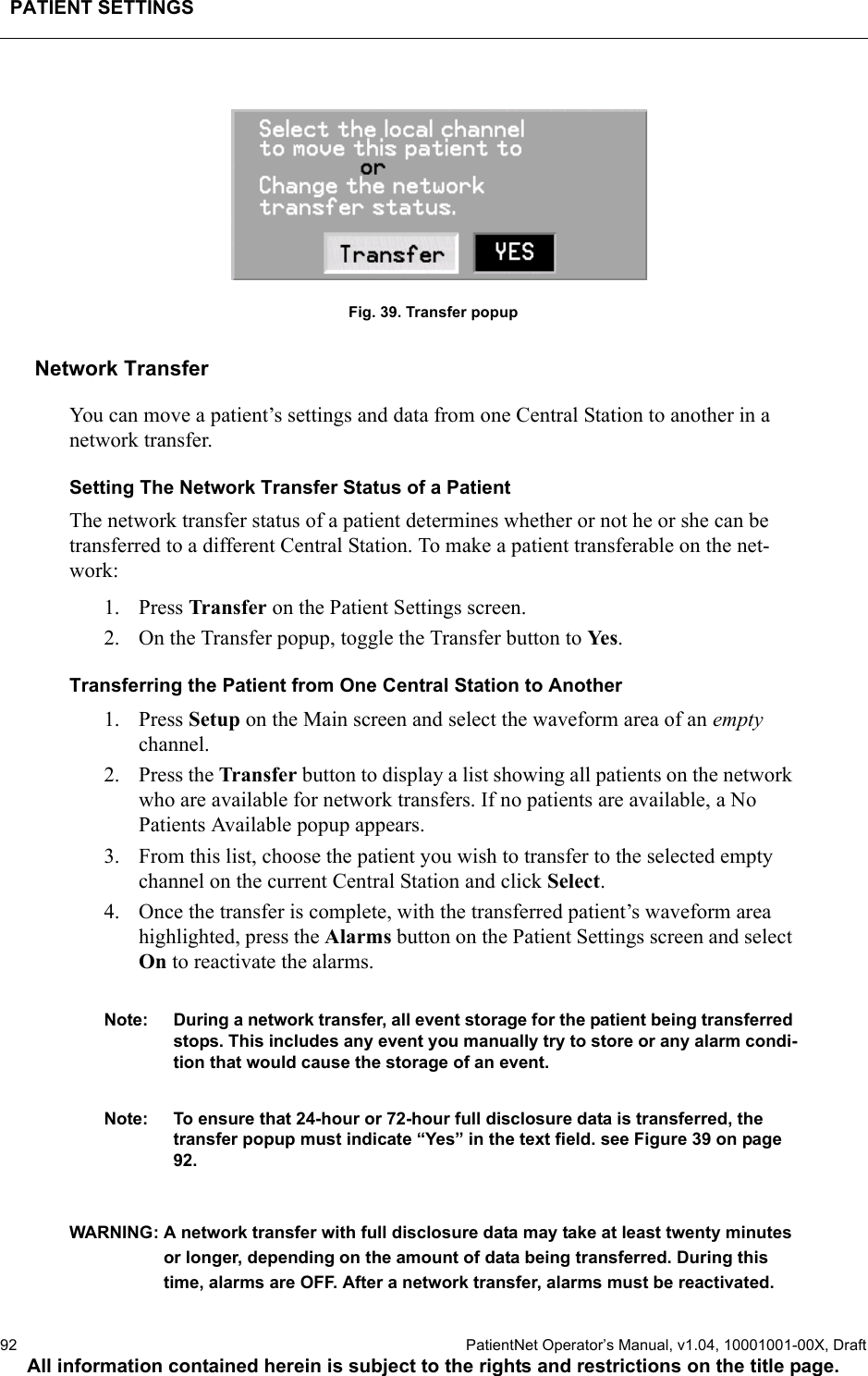 PATIENT SETTINGS92  PatientNet Operator’s Manual, v1.04, 10001001-00X, DraftAll information contained herein is subject to the rights and restrictions on the title page.Fig. 39. Transfer popupNetwork TransferYou can move a patient’s settings and data from one Central Station to another in a network transfer.Setting The Network Transfer Status of a PatientThe network transfer status of a patient determines whether or not he or she can be transferred to a different Central Station. To make a patient transferable on the net-work: 1. Press Transfer on the Patient Settings screen. 2. On the Transfer popup, toggle the Transfer button to Ye s .Transferring the Patient from One Central Station to Another1. Press Setup on the Main screen and select the waveform area of an empty channel.2. Press the Transfer button to display a list showing all patients on the network who are available for network transfers. If no patients are available, a No Patients Available popup appears.3. From this list, choose the patient you wish to transfer to the selected empty channel on the current Central Station and click Select.4. Once the transfer is complete, with the transferred patient’s waveform area highlighted, press the Alarms button on the Patient Settings screen and select On to reactivate the alarms.Note: During a network transfer, all event storage for the patient being transferred stops. This includes any event you manually try to store or any alarm condi-tion that would cause the storage of an event.Note: To ensure that 24-hour or 72-hour full disclosure data is transferred, the transfer popup must indicate “Yes” in the text field. see Figure 39 on page 92.WARNING: A network transfer with full disclosure data may take at least twenty minutes or longer, depending on the amount of data being transferred. During this time, alarms are OFF. After a network transfer, alarms must be reactivated.