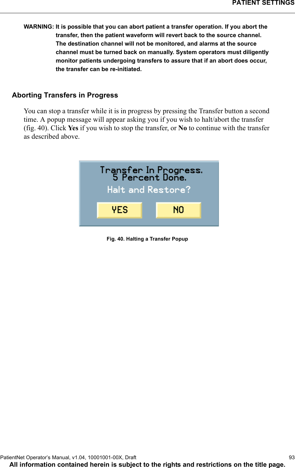 PATIENT SETTINGSPatientNet Operator’s Manual, v1.04, 10001001-00X, Draft   93All information contained herein is subject to the rights and restrictions on the title page.WARNING: It is possible that you can abort patient a transfer operation. If you abort the transfer, then the patient waveform will revert back to the source channel. The destination channel will not be monitored, and alarms at the source channel must be turned back on manually. System operators must diligently monitor patients undergoing transfers to assure that if an abort does occur, the transfer can be re-initiated.Aborting Transfers in ProgressYou can stop a transfer while it is in progress by pressing the Transfer button a second time. A popup message will appear asking you if you wish to halt/abort the transfer (fig. 40). Click Ye s  if you wish to stop the transfer, or No to continue with the transfer as described above.Fig. 40. Halting a Transfer Popup