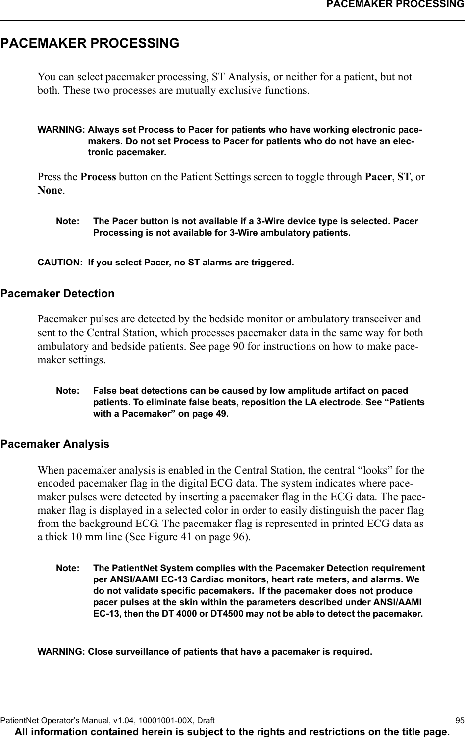 PACEMAKER PROCESSINGPatientNet Operator’s Manual, v1.04, 10001001-00X, Draft   95All information contained herein is subject to the rights and restrictions on the title page.PACEMAKER PROCESSINGYou can select pacemaker processing, ST Analysis, or neither for a patient, but not both. These two processes are mutually exclusive functions.WARNING: Always set Process to Pacer for patients who have working electronic pace-makers. Do not set Process to Pacer for patients who do not have an elec-tronic pacemaker.Press the Process button on the Patient Settings screen to toggle through Pacer, ST, or None.Note: The Pacer button is not available if a 3-Wire device type is selected. Pacer Processing is not available for 3-Wire ambulatory patients.CAUTION:  If you select Pacer, no ST alarms are triggered.Pacemaker DetectionPacemaker pulses are detected by the bedside monitor or ambulatory transceiver and sent to the Central Station, which processes pacemaker data in the same way for both ambulatory and bedside patients. See page 90 for instructions on how to make pace-maker settings.Note: False beat detections can be caused by low amplitude artifact on paced patients. To eliminate false beats, reposition the LA electrode. See “Patients with a Pacemaker” on page 49.Pacemaker AnalysisWhen pacemaker analysis is enabled in the Central Station, the central “looks” for the encoded pacemaker flag in the digital ECG data. The system indicates where pace-maker pulses were detected by inserting a pacemaker flag in the ECG data. The pace-maker flag is displayed in a selected color in order to easily distinguish the pacer flag from the background ECG. The pacemaker flag is represented in printed ECG data as a thick 10 mm line (See Figure 41 on page 96).Note: The PatientNet System complies with the Pacemaker Detection requirement per ANSI/AAMI EC-13 Cardiac monitors, heart rate meters, and alarms. We do not validate specific pacemakers.  If the pacemaker does not produce pacer pulses at the skin within the parameters described under ANSI/AAMI EC-13, then the DT 4000 or DT4500 may not be able to detect the pacemaker.  WARNING: Close surveillance of patients that have a pacemaker is required. 