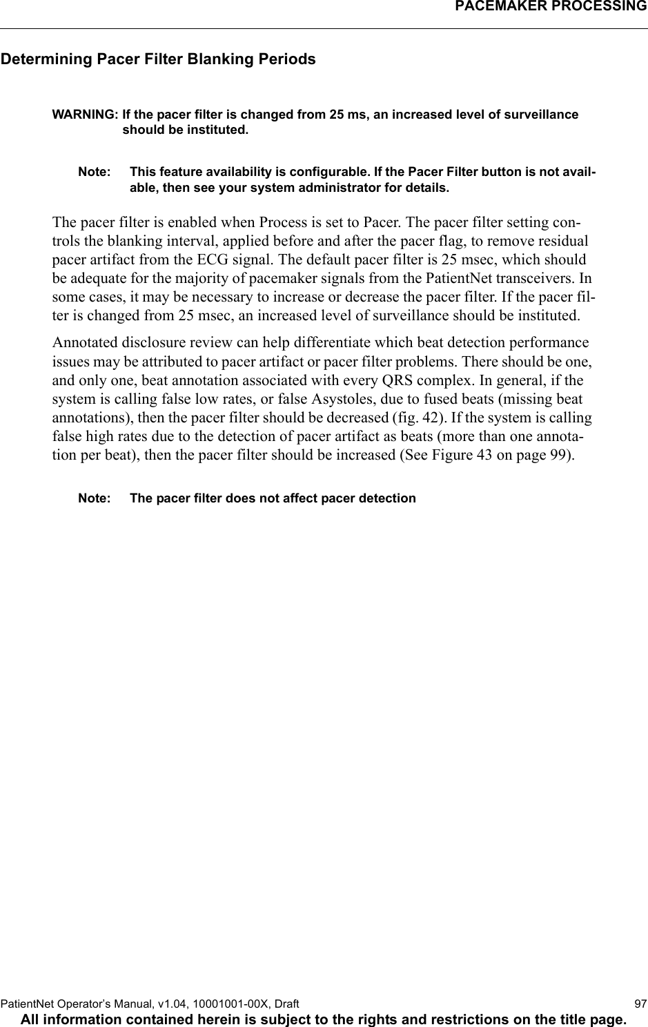 PACEMAKER PROCESSINGPatientNet Operator’s Manual, v1.04, 10001001-00X, Draft   97All information contained herein is subject to the rights and restrictions on the title page.Determining Pacer Filter Blanking PeriodsWARNING: If the pacer filter is changed from 25 ms, an increased level of surveillance should be instituted.Note: This feature availability is configurable. If the Pacer Filter button is not avail-able, then see your system administrator for details.The pacer filter is enabled when Process is set to Pacer. The pacer filter setting con-trols the blanking interval, applied before and after the pacer flag, to remove residual pacer artifact from the ECG signal. The default pacer filter is 25 msec, which should be adequate for the majority of pacemaker signals from the PatientNet transceivers. In some cases, it may be necessary to increase or decrease the pacer filter. If the pacer fil-ter is changed from 25 msec, an increased level of surveillance should be instituted.Annotated disclosure review can help differentiate which beat detection performance issues may be attributed to pacer artifact or pacer filter problems. There should be one, and only one, beat annotation associated with every QRS complex. In general, if the system is calling false low rates, or false Asystoles, due to fused beats (missing beat annotations), then the pacer filter should be decreased (fig. 42). If the system is calling false high rates due to the detection of pacer artifact as beats (more than one annota-tion per beat), then the pacer filter should be increased (See Figure 43 on page 99). Note: The pacer filter does not affect pacer detection
