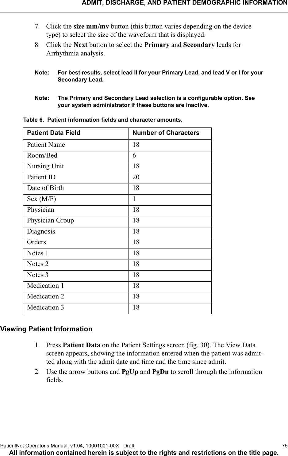 ADMIT, DISCHARGE, AND PATIENT DEMOGRAPHIC INFORMATIONPatientNet Operator’s Manual, v1.04, 10001001-00X,  Draft   75All information contained herein is subject to the rights and restrictions on the title page.7. Click the size mm/mv button (this button varies depending on the device type) to select the size of the waveform that is displayed.8. Click the Next button to select the Primary and Secondary leads for Arrhythmia analysis.Note: For best results, select lead II for your Primary Lead, and lead V or I for your Secondary Lead.Note: The Primary and Secondary Lead selection is a configurable option. See your system administrator if these buttons are inactive.Table 6.  Patient information fields and character amounts.Viewing Patient Information1. Press Patient Data on the Patient Settings screen (fig. 30). The View Data screen appears, showing the information entered when the patient was admit-ted along with the admit date and time and the time since admit.2. Use the arrow buttons and PgUp and PgDn to scroll through the information fields.Patient Data Field Number of Characters Patient Name 18Room/Bed 6Nursing Unit 18Patient ID 20Date of Birth 18Sex (M/F) 1Physician 18Physician Group 18Diagnosis 18Orders 18Notes 1 18Notes 2 18Notes 3 18Medication 1 18Medication 2 18Medication 3 18