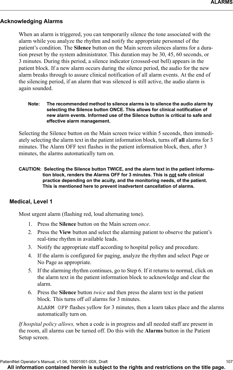 ALARMSPatientNet Operator’s Manual, v1.04, 10001001-00X, Draft   107All information contained herein is subject to the rights and restrictions on the title page.Acknowledging AlarmsWhen an alarm is triggered, you can temporarily silence the tone associated with the alarm while you analyze the rhythm and notify the appropriate personnel of the patient’s condition. The Silence button on the Main screen silences alarms for a dura-tion preset by the system administrator. This duration may be 30, 45, 60 seconds, or 3 minutes. During this period, a silence indicator (crossed-out bell) appears in the patient block. If a new alarm occurs during the silence period, the audio for the new alarm breaks through to assure clinical notification of all alarm events. At the end of the silencing period, if an alarm that was silenced is still active, the audio alarm is again sounded.Note: The recommended method to silence alarms is to silence the audio alarm by selecting the Silence button ONCE. This allows for clinical notification of new alarm events. Informed use of the Silence button is critical to safe and effective alarm management.Selecting the Silence button on the Main screen twice within 5 seconds, then immedi-ately selecting the alarm text in the patient information block, turns off all alarms for 3 minutes. The Alarm OFF text flashes in the patient information block, then, after 3 minutes, the alarms automatically turn on.CAUTION:  Selecting the Silence button TWICE, and the alarm text in the patient informa-tion block, renders the Alarms OFF for 3 minutes. This is not safe clinical practice depending on the acuity, and the monitoring needs, of the patient. This is mentioned here to prevent inadvertent cancellation of alarms.Medical, Level 1Most urgent alarm (flashing red, loud alternating tone).1. Press the Silence button on the Main screen once.2. Press the View button and select the alarming patient to observe the patient’s real-time rhythm in available leads.3. Notify the appropriate staff according to hospital policy and procedure.4. If the alarm is configured for paging, analyze the rhythm and select Page or No Page as appropriate. 5. If the alarming rhythm continues, go to Step 6. If it returns to normal, click on the alarm text in the patient information block to acknowledge and clear the alarm.6. Press the Silence button twice and then press the alarm text in the patient block. This turns off all alarms for 3 minutes. ALARM OFF flashes yellow for 3 minutes, then a learn takes place and the alarms automatically turn on.If hospital policy allows, when a code is in progress and all needed staff are present in the room, all alarms can be turned off. Do this with the Alarms button in the Patient Setup screen. 