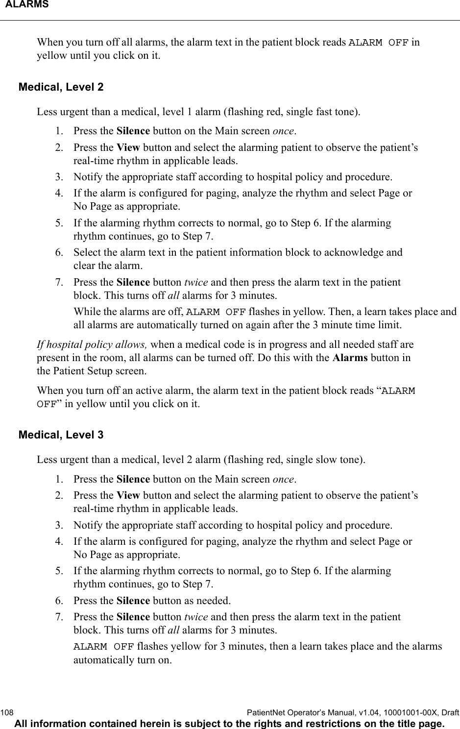 ALARMS108  PatientNet Operator’s Manual, v1.04, 10001001-00X, DraftAll information contained herein is subject to the rights and restrictions on the title page.When you turn off all alarms, the alarm text in the patient block reads ALARM OFF in yellow until you click on it.Medical, Level 2Less urgent than a medical, level 1 alarm (flashing red, single fast tone).1. Press the Silence button on the Main screen once.2. Press the View button and select the alarming patient to observe the patient’s real-time rhythm in applicable leads.3. Notify the appropriate staff according to hospital policy and procedure.4. If the alarm is configured for paging, analyze the rhythm and select Page or No Page as appropriate.5. If the alarming rhythm corrects to normal, go to Step 6. If the alarming rhythm continues, go to Step 7.6. Select the alarm text in the patient information block to acknowledge and clear the alarm.7. Press the Silence button twice and then press the alarm text in the patient block. This turns off all alarms for 3 minutes. While the alarms are off, ALARM OFF flashes in yellow. Then, a learn takes place and all alarms are automatically turned on again after the 3 minute time limit.If hospital policy allows, when a medical code is in progress and all needed staff are present in the room, all alarms can be turned off. Do this with the Alarms button in the Patient Setup screen. When you turn off an active alarm, the alarm text in the patient block reads “ALARMOFF” in yellow until you click on it.Medical, Level 3Less urgent than a medical, level 2 alarm (flashing red, single slow tone).1. Press the Silence button on the Main screen once.2. Press the View button and select the alarming patient to observe the patient’s real-time rhythm in applicable leads.3. Notify the appropriate staff according to hospital policy and procedure.4. If the alarm is configured for paging, analyze the rhythm and select Page or No Page as appropriate.5. If the alarming rhythm corrects to normal, go to Step 6. If the alarming rhythm continues, go to Step 7.6. Press the Silence button as needed.7. Press the Silence button twice and then press the alarm text in the patient block. This turns off all alarms for 3 minutes. ALARM OFF flashes yellow for 3 minutes, then a learn takes place and the alarms automatically turn on.