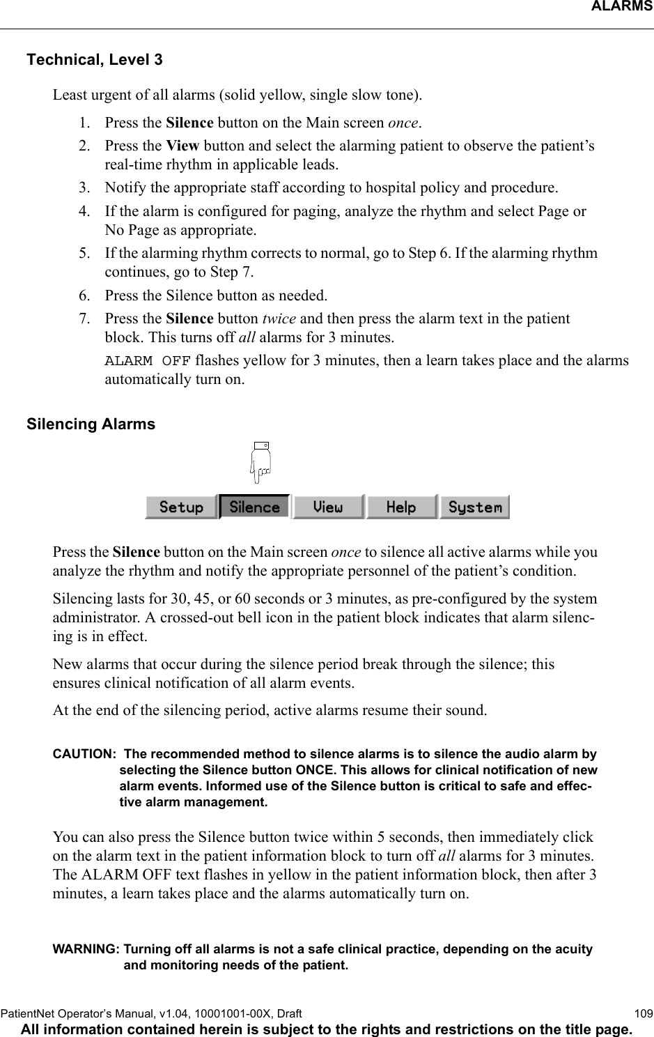 ALARMSPatientNet Operator’s Manual, v1.04, 10001001-00X, Draft   109All information contained herein is subject to the rights and restrictions on the title page.Technical, Level 3Least urgent of all alarms (solid yellow, single slow tone).1. Press the Silence button on the Main screen once.2. Press the View button and select the alarming patient to observe the patient’s real-time rhythm in applicable leads.3. Notify the appropriate staff according to hospital policy and procedure.4. If the alarm is configured for paging, analyze the rhythm and select Page or No Page as appropriate.5. If the alarming rhythm corrects to normal, go to Step 6. If the alarming rhythm continues, go to Step 7.6. Press the Silence button as needed.7. Press the Silence button twice and then press the alarm text in the patient block. This turns off all alarms for 3 minutes. ALARM OFF flashes yellow for 3 minutes, then a learn takes place and the alarms automatically turn on.Silencing AlarmsPress the Silence button on the Main screen once to silence all active alarms while you analyze the rhythm and notify the appropriate personnel of the patient’s condition. Silencing lasts for 30, 45, or 60 seconds or 3 minutes, as pre-configured by the system administrator. A crossed-out bell icon in the patient block indicates that alarm silenc-ing is in effect.New alarms that occur during the silence period break through the silence; this ensures clinical notification of all alarm events. At the end of the silencing period, active alarms resume their sound.CAUTION:  The recommended method to silence alarms is to silence the audio alarm by selecting the Silence button ONCE. This allows for clinical notification of new alarm events. Informed use of the Silence button is critical to safe and effec-tive alarm management. You can also press the Silence button twice within 5 seconds, then immediately click on the alarm text in the patient information block to turn off all alarms for 3 minutes. The ALARM OFF text flashes in yellow in the patient information block, then after 3 minutes, a learn takes place and the alarms automatically turn on.WARNING: Turning off all alarms is not a safe clinical practice, depending on the acuity and monitoring needs of the patient. 