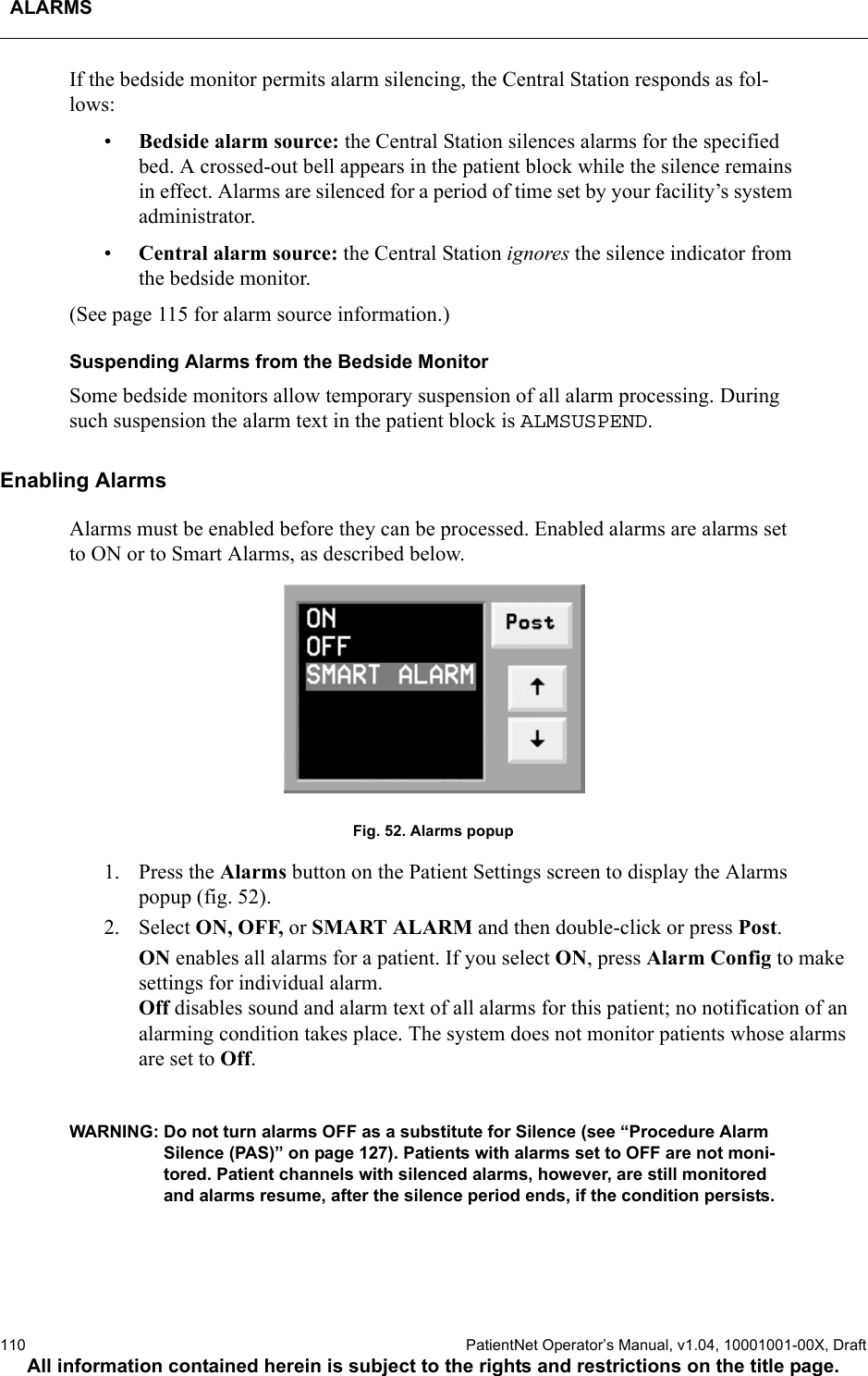 ALARMS110  PatientNet Operator’s Manual, v1.04, 10001001-00X, DraftAll information contained herein is subject to the rights and restrictions on the title page.If the bedside monitor permits alarm silencing, the Central Station responds as fol-lows:•Bedside alarm source: the Central Station silences alarms for the specified bed. A crossed-out bell appears in the patient block while the silence remains in effect. Alarms are silenced for a period of time set by your facility’s system administrator. •Central alarm source: the Central Station ignores the silence indicator from the bedside monitor.(See page 115 for alarm source information.)Suspending Alarms from the Bedside MonitorSome bedside monitors allow temporary suspension of all alarm processing. During such suspension the alarm text in the patient block is ALMSUSPEND.Enabling AlarmsAlarms must be enabled before they can be processed. Enabled alarms are alarms set to ON or to Smart Alarms, as described below.Fig. 52. Alarms popup1. Press the Alarms button on the Patient Settings screen to display the Alarms popup (fig. 52). 2. Select ON, OFF, or SMART ALARM and then double-click or press Post.ON enables all alarms for a patient. If you select ON, press Alarm Config to make settings for individual alarm.Off disables sound and alarm text of all alarms for this patient; no notification of an alarming condition takes place. The system does not monitor patients whose alarms are set to Off.WARNING: Do not turn alarms OFF as a substitute for Silence (see “Procedure Alarm Silence (PAS)” on page 127). Patients with alarms set to OFF are not moni-tored. Patient channels with silenced alarms, however, are still monitored and alarms resume, after the silence period ends, if the condition persists. 