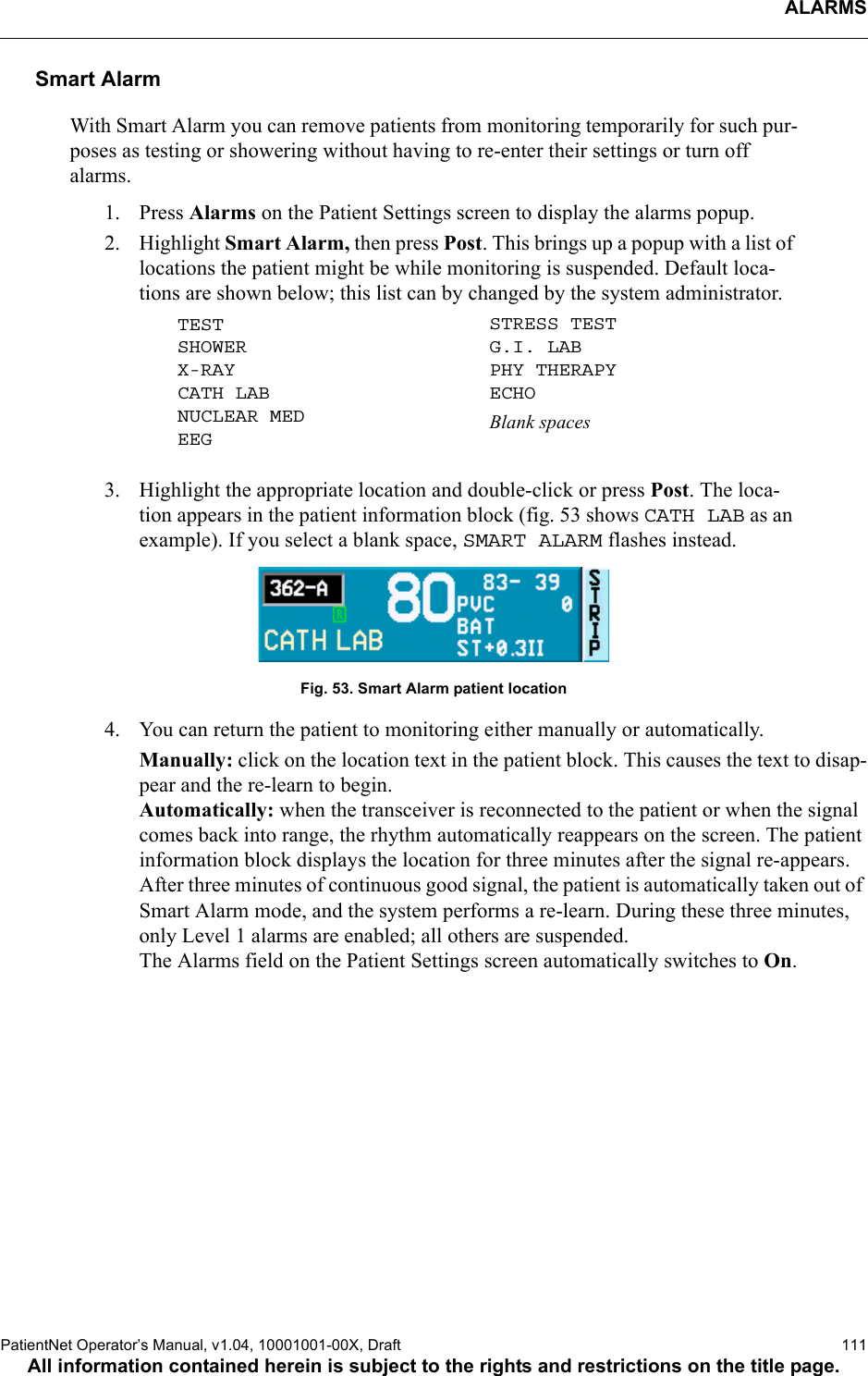 ALARMSPatientNet Operator’s Manual, v1.04, 10001001-00X, Draft   111All information contained herein is subject to the rights and restrictions on the title page.Smart AlarmWith Smart Alarm you can remove patients from monitoring temporarily for such pur-poses as testing or showering without having to re-enter their settings or turn off alarms. 1. Press Alarms on the Patient Settings screen to display the alarms popup. 2. Highlight Smart Alarm, then press Post. This brings up a popup with a list of locations the patient might be while monitoring is suspended. Default loca-tions are shown below; this list can by changed by the system administrator.3. Highlight the appropriate location and double-click or press Post. The loca-tion appears in the patient information block (fig. 53 shows CATH LAB as an example). If you select a blank space, SMART ALARM flashes instead. Fig. 53. Smart Alarm patient location4. You can return the patient to monitoring either manually or automatically.Manually: click on the location text in the patient block. This causes the text to disap-pear and the re-learn to begin.Automatically: when the transceiver is reconnected to the patient or when the signal comes back into range, the rhythm automatically reappears on the screen. The patient information block displays the location for three minutes after the signal re-appears. After three minutes of continuous good signal, the patient is automatically taken out of Smart Alarm mode, and the system performs a re-learn. During these three minutes, only Level 1 alarms are enabled; all others are suspended.The Alarms field on the Patient Settings screen automatically switches to On.TESTSHOWERX-RAYCATH LABNUCLEAR MEDEEGSTRESS TESTG.I. LABPHY THERAPYECHOBlank spaces