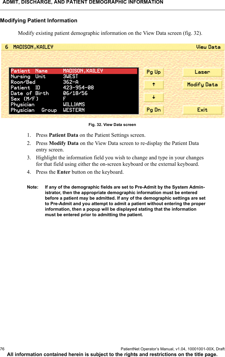 ADMIT, DISCHARGE, AND PATIENT DEMOGRAPHIC INFORMATION76  PatientNet Operator’s Manual, v1.04, 10001001-00X, DraftAll information contained herein is subject to the rights and restrictions on the title page.Modifying Patient InformationModify existing patient demographic information on the View Data screen (fig. 32). Fig. 32. View Data screen1. Press Patient Data on the Patient Settings screen.2. Press Modify Data on the View Data screen to re-display the Patient Data entry screen.3. Highlight the information field you wish to change and type in your changes for that field using either the on-screen keyboard or the external keyboard.4. Press the Enter button on the keyboard.Note: If any of the demographic fields are set to Pre-Admit by the System Admin-istrator, then the appropriate demographic information must be entered before a patient may be admitted. If any of the demographic settings are set to Pre-Admit and you attempt to admit a patient without entering the proper information, then a popup will be displayed stating that the information must be entered prior to admitting the patient.