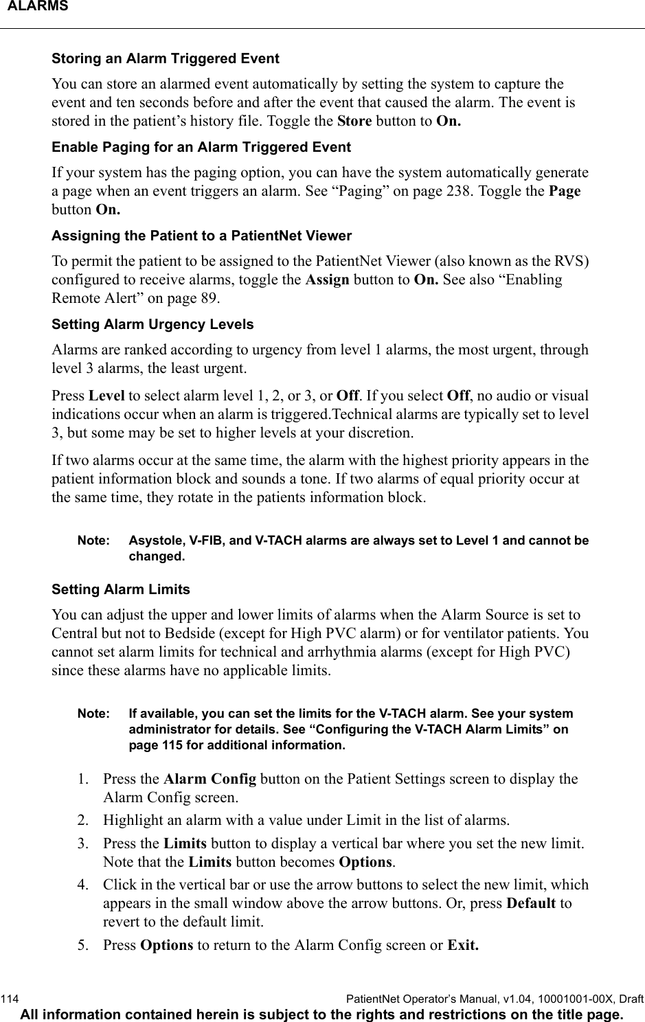 ALARMS114  PatientNet Operator’s Manual, v1.04, 10001001-00X, DraftAll information contained herein is subject to the rights and restrictions on the title page.Storing an Alarm Triggered EventYou can store an alarmed event automatically by setting the system to capture the event and ten seconds before and after the event that caused the alarm. The event is stored in the patient’s history file. Toggle the Store button to On.Enable Paging for an Alarm Triggered EventIf your system has the paging option, you can have the system automatically generate a page when an event triggers an alarm. See “Paging” on page 238. Toggle the Page button On.Assigning the Patient to a PatientNet ViewerTo permit the patient to be assigned to the PatientNet Viewer (also known as the RVS) configured to receive alarms, toggle the Assign button to On. See also “Enabling Remote Alert” on page 89.Setting Alarm Urgency LevelsAlarms are ranked according to urgency from level 1 alarms, the most urgent, through level 3 alarms, the least urgent.Press Level to select alarm level 1, 2, or 3, or Off. If you select Off, no audio or visual indications occur when an alarm is triggered.Technical alarms are typically set to level 3, but some may be set to higher levels at your discretion.If two alarms occur at the same time, the alarm with the highest priority appears in the patient information block and sounds a tone. If two alarms of equal priority occur at the same time, they rotate in the patients information block.Note: Asystole, V-FIB, and V-TACH alarms are always set to Level 1 and cannot be changed.Setting Alarm LimitsYou can adjust the upper and lower limits of alarms when the Alarm Source is set to Central but not to Bedside (except for High PVC alarm) or for ventilator patients. You cannot set alarm limits for technical and arrhythmia alarms (except for High PVC) since these alarms have no applicable limits.Note: If available, you can set the limits for the V-TACH alarm. See your system administrator for details. See “Configuring the V-TACH Alarm Limits” on page 115 for additional information.1. Press the Alarm Config button on the Patient Settings screen to display the Alarm Config screen.2. Highlight an alarm with a value under Limit in the list of alarms.3. Press the Limits button to display a vertical bar where you set the new limit. Note that the Limits button becomes Options.4. Click in the vertical bar or use the arrow buttons to select the new limit, which appears in the small window above the arrow buttons. Or, press Default to revert to the default limit.5. Press Options to return to the Alarm Config screen or Exit.