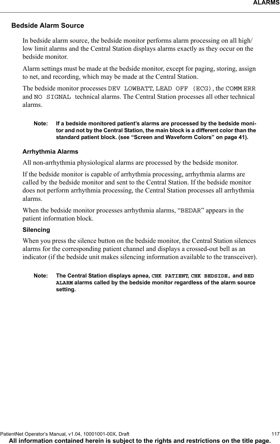 ALARMSPatientNet Operator’s Manual, v1.04, 10001001-00X, Draft   117All information contained herein is subject to the rights and restrictions on the title page.Bedside Alarm SourceIn bedside alarm source, the bedside monitor performs alarm processing on all high/low limit alarms and the Central Station displays alarms exactly as they occur on the bedside monitor. Alarm settings must be made at the bedside monitor, except for paging, storing, assign to net, and recording, which may be made at the Central Station.The bedside monitor processes DEV LOWBATT, LEAD OFF (ECG), the COMM ERR and NO SIGNAL technical alarms. The Central Station processes all other technical alarms.Note: If a bedside monitored patient’s alarms are processed by the bedside moni-tor and not by the Central Station, the main block is a different color than the standard patient block. (see “Screen and Waveform Colors” on page 41).Arrhythmia AlarmsAll non-arrhythmia physiological alarms are processed by the bedside monitor.If the bedside monitor is capable of arrhythmia processing, arrhythmia alarms are called by the bedside monitor and sent to the Central Station. If the bedside monitor does not perform arrhythmia processing, the Central Station processes all arrhythmia alarms.When the bedside monitor processes arrhythmia alarms, “BEDAR” appears in the patient information block.SilencingWhen you press the silence button on the bedside monitor, the Central Station silences alarms for the corresponding patient channel and displays a crossed-out bell as an indicator (if the bedside unit makes silencing information available to the transceiver).Note: The Central Station displays apnea, CHK PATIENT, CHK BEDSIDE, and BEDALARM alarms called by the bedside monitor regardless of the alarm source setting.