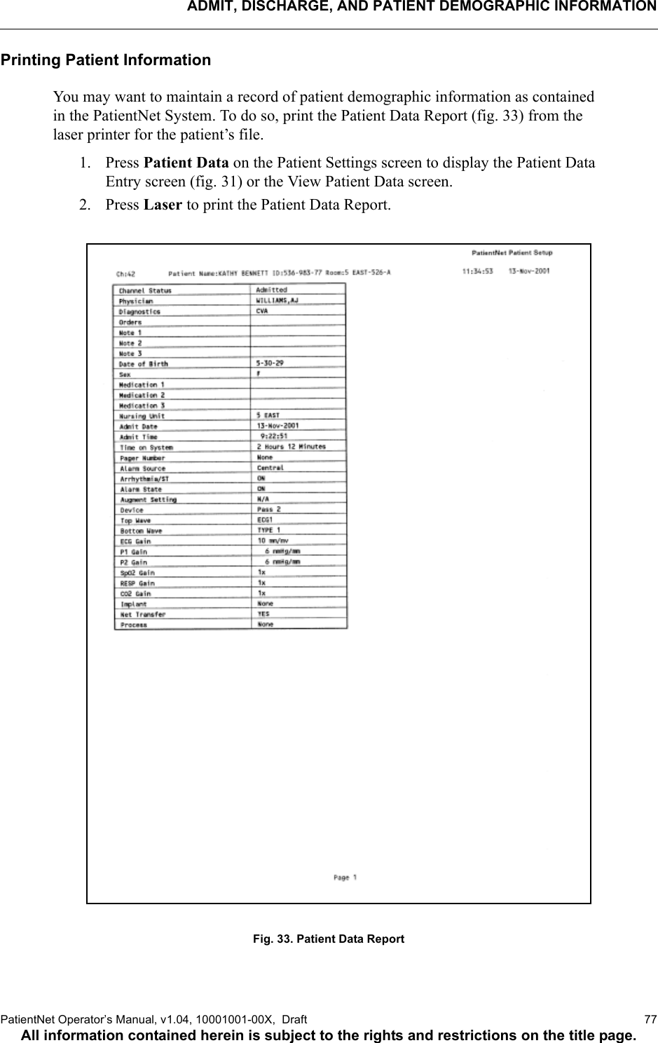 ADMIT, DISCHARGE, AND PATIENT DEMOGRAPHIC INFORMATIONPatientNet Operator’s Manual, v1.04, 10001001-00X,  Draft   77All information contained herein is subject to the rights and restrictions on the title page.Printing Patient InformationYou may want to maintain a record of patient demographic information as contained in the PatientNet System. To do so, print the Patient Data Report (fig. 33) from the laser printer for the patient’s file.1. Press Patient Data on the Patient Settings screen to display the Patient Data Entry screen (fig. 31) or the View Patient Data screen. 2. Press Laser to print the Patient Data Report.Fig. 33. Patient Data Report