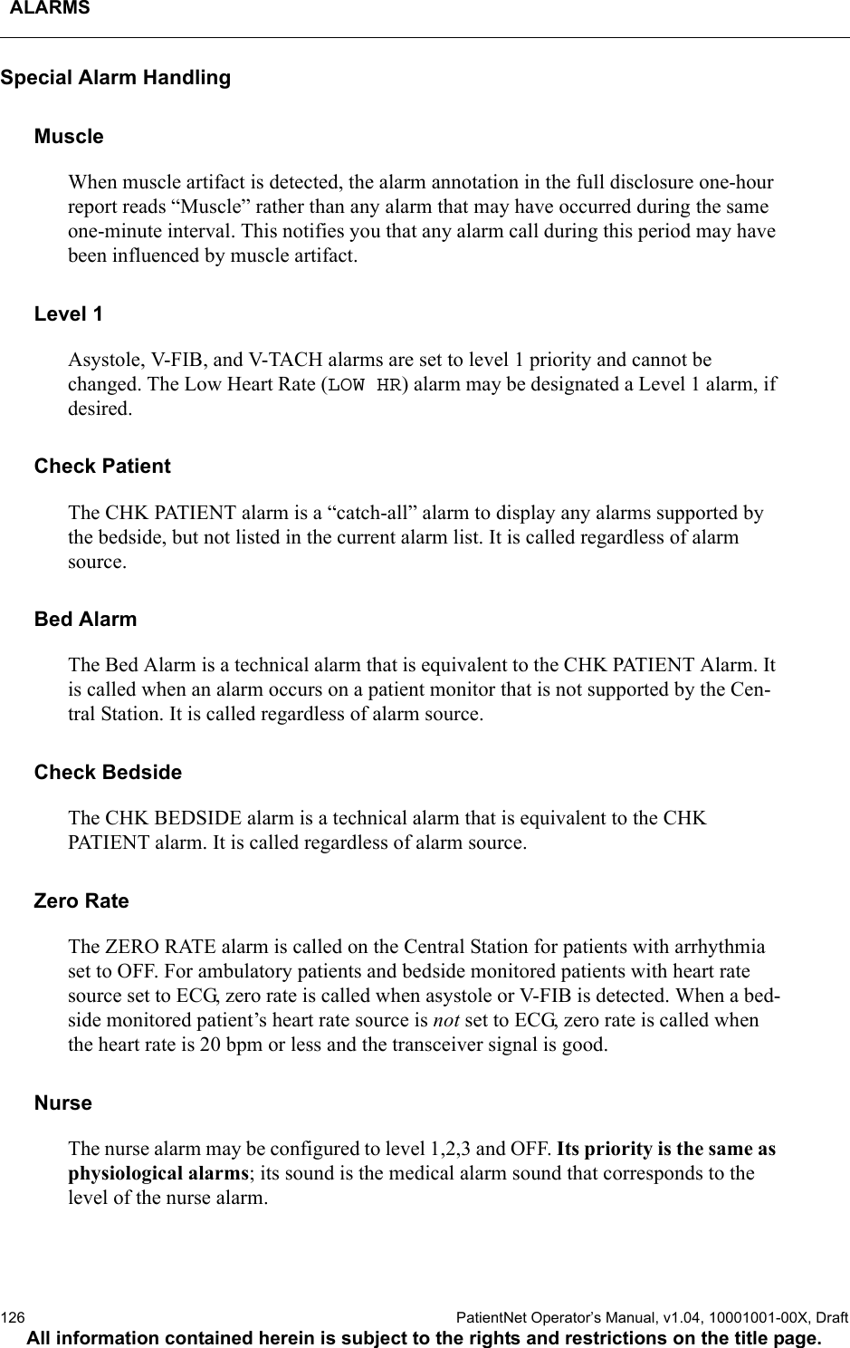 ALARMS126  PatientNet Operator’s Manual, v1.04, 10001001-00X, DraftAll information contained herein is subject to the rights and restrictions on the title page.Special Alarm HandlingMuscleWhen muscle artifact is detected, the alarm annotation in the full disclosure one-hour report reads “Muscle” rather than any alarm that may have occurred during the same one-minute interval. This notifies you that any alarm call during this period may have been influenced by muscle artifact.Level 1Asystole, V-FIB, and V-TACH alarms are set to level 1 priority and cannot be changed. The Low Heart Rate (LOW HR) alarm may be designated a Level 1 alarm, if desired.Check PatientThe CHK PATIENT alarm is a “catch-all” alarm to display any alarms supported by the bedside, but not listed in the current alarm list. It is called regardless of alarm source.Bed AlarmThe Bed Alarm is a technical alarm that is equivalent to the CHK PATIENT Alarm. It is called when an alarm occurs on a patient monitor that is not supported by the Cen-tral Station. It is called regardless of alarm source.Check BedsideThe CHK BEDSIDE alarm is a technical alarm that is equivalent to the CHK PATIENT alarm. It is called regardless of alarm source.Zero RateThe ZERO RATE alarm is called on the Central Station for patients with arrhythmia set to OFF. For ambulatory patients and bedside monitored patients with heart rate source set to ECG, zero rate is called when asystole or V-FIB is detected. When a bed-side monitored patient’s heart rate source is not set to ECG, zero rate is called when the heart rate is 20 bpm or less and the transceiver signal is good.NurseThe nurse alarm may be configured to level 1,2,3 and OFF. Its priority is the same as physiological alarms; its sound is the medical alarm sound that corresponds to the level of the nurse alarm.