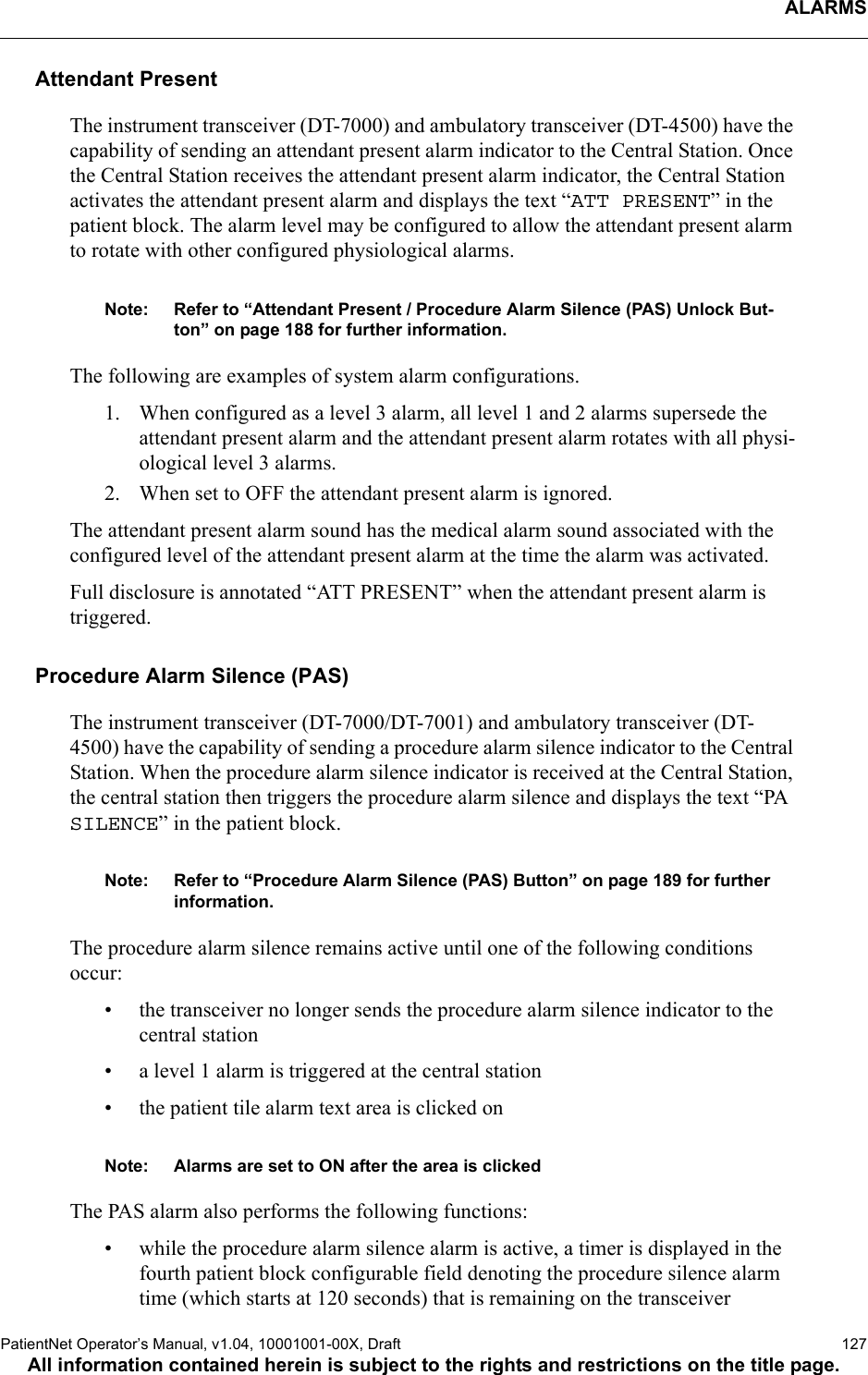 ALARMSPatientNet Operator’s Manual, v1.04, 10001001-00X, Draft   127All information contained herein is subject to the rights and restrictions on the title page.Attendant PresentThe instrument transceiver (DT-7000) and ambulatory transceiver (DT-4500) have the capability of sending an attendant present alarm indicator to the Central Station. Once the Central Station receives the attendant present alarm indicator, the Central Station activates the attendant present alarm and displays the text “ATT PRESENT” in the patient block. The alarm level may be configured to allow the attendant present alarm to rotate with other configured physiological alarms.Note: Refer to “Attendant Present / Procedure Alarm Silence (PAS) Unlock But-ton” on page 188 for further information.The following are examples of system alarm configurations.1. When configured as a level 3 alarm, all level 1 and 2 alarms supersede the attendant present alarm and the attendant present alarm rotates with all physi-ological level 3 alarms. 2. When set to OFF the attendant present alarm is ignored.The attendant present alarm sound has the medical alarm sound associated with the configured level of the attendant present alarm at the time the alarm was activated.Full disclosure is annotated “ATT PRESENT” when the attendant present alarm is triggered.Procedure Alarm Silence (PAS)The instrument transceiver (DT-7000/DT-7001) and ambulatory transceiver (DT-4500) have the capability of sending a procedure alarm silence indicator to the Central Station. When the procedure alarm silence indicator is received at the Central Station, the central station then triggers the procedure alarm silence and displays the text “PA SILENCE” in the patient block. Note: Refer to “Procedure Alarm Silence (PAS) Button” on page 189 for further information.The procedure alarm silence remains active until one of the following conditions occur:• the transceiver no longer sends the procedure alarm silence indicator to the central station• a level 1 alarm is triggered at the central station• the patient tile alarm text area is clicked on Note: Alarms are set to ON after the area is clickedThe PAS alarm also performs the following functions:• while the procedure alarm silence alarm is active, a timer is displayed in the fourth patient block configurable field denoting the procedure silence alarm time (which starts at 120 seconds) that is remaining on the transceiver