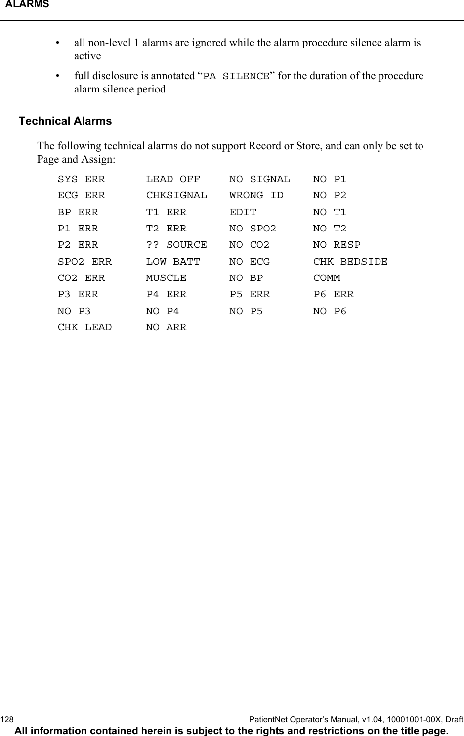 ALARMS128  PatientNet Operator’s Manual, v1.04, 10001001-00X, DraftAll information contained herein is subject to the rights and restrictions on the title page.• all non-level 1 alarms are ignored while the alarm procedure silence alarm is active• full disclosure is annotated “PA SILENCE” for the duration of the procedure alarm silence periodTechnical AlarmsThe following technical alarms do not support Record or Store, and can only be set to Page and Assign:SYS ERRECG ERRBP ERRP1 ERRP2 ERRSPO2 ERRCO2 ERRP3 ERRNO P3CHK LEADLEAD OFFCHKSIGNALT1 ERRT2 ERR?? SOURCELOW BATTMUSCLEP4 ERRNO P4NO ARRNO SIGNALWRONG IDEDITNO SPO2NO CO2NO ECGNO BPP5 ERRNO P5NO P1NO P2NO T1NO T2NO RESPCHK BEDSIDECOMMP6 ERRNO P6