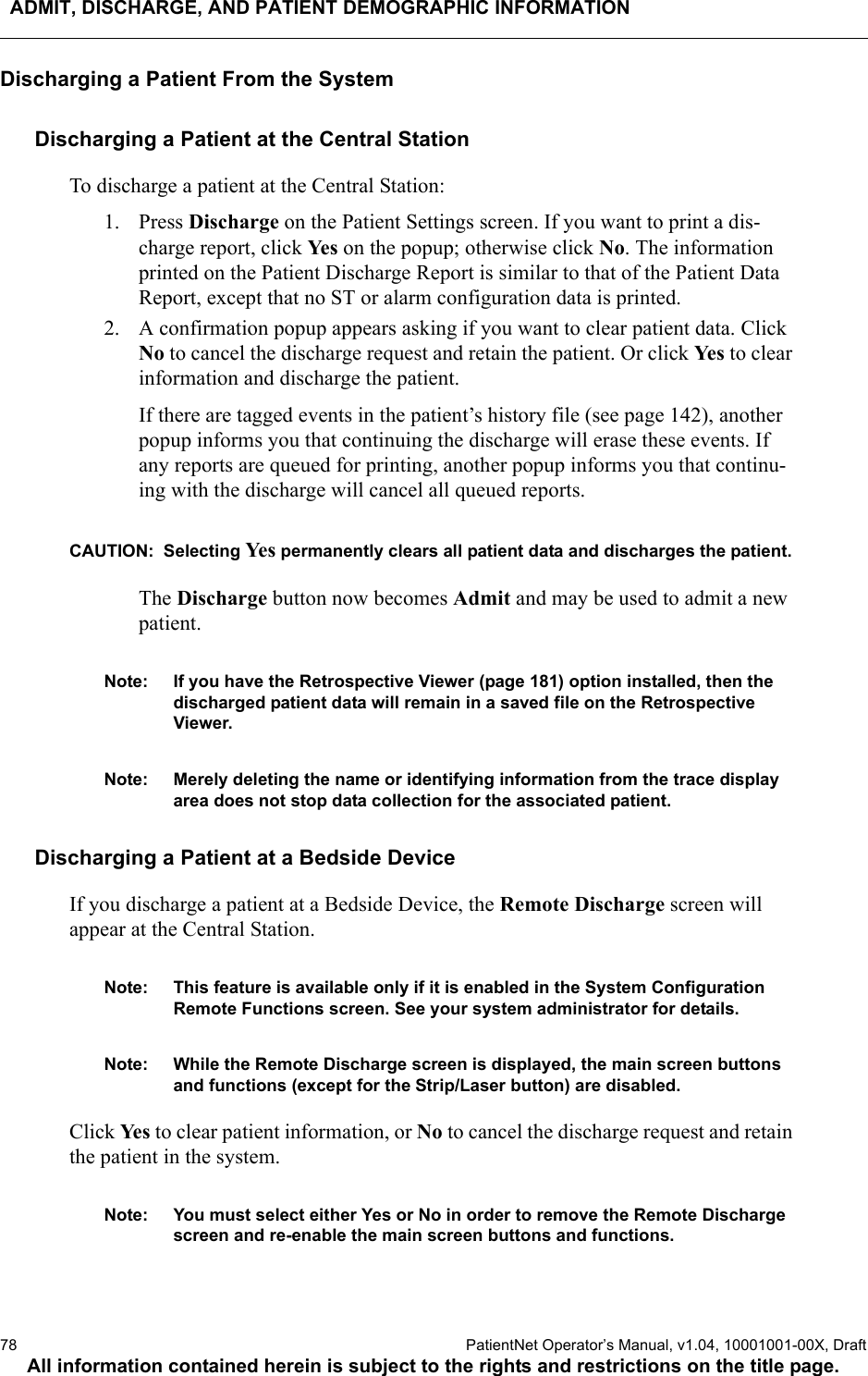 ADMIT, DISCHARGE, AND PATIENT DEMOGRAPHIC INFORMATION78  PatientNet Operator’s Manual, v1.04, 10001001-00X, DraftAll information contained herein is subject to the rights and restrictions on the title page.Discharging a Patient From the SystemDischarging a Patient at the Central StationTo discharge a patient at the Central Station:1. Press Discharge on the Patient Settings screen. If you want to print a dis-charge report, click Ye s  on the popup; otherwise click No. The information printed on the Patient Discharge Report is similar to that of the Patient Data Report, except that no ST or alarm configuration data is printed. 2. A confirmation popup appears asking if you want to clear patient data. Click No to cancel the discharge request and retain the patient. Or click Ye s  to clear information and discharge the patient.If there are tagged events in the patient’s history file (see page 142), another popup informs you that continuing the discharge will erase these events. If any reports are queued for printing, another popup informs you that continu-ing with the discharge will cancel all queued reports.CAUTION:  Selecting Ye s  permanently clears all patient data and discharges the patient.The Discharge button now becomes Admit and may be used to admit a new patient.Note: If you have the Retrospective Viewer (page 181) option installed, then the discharged patient data will remain in a saved file on the Retrospective Viewer.Note: Merely deleting the name or identifying information from the trace display area does not stop data collection for the associated patient. Discharging a Patient at a Bedside DeviceIf you discharge a patient at a Bedside Device, the Remote Discharge screen will appear at the Central Station.Note: This feature is available only if it is enabled in the System Configuration Remote Functions screen. See your system administrator for details.Note: While the Remote Discharge screen is displayed, the main screen buttons and functions (except for the Strip/Laser button) are disabled.Click Ye s  to clear patient information, or No to cancel the discharge request and retain the patient in the system. Note: You must select either Yes or No in order to remove the Remote Discharge screen and re-enable the main screen buttons and functions.