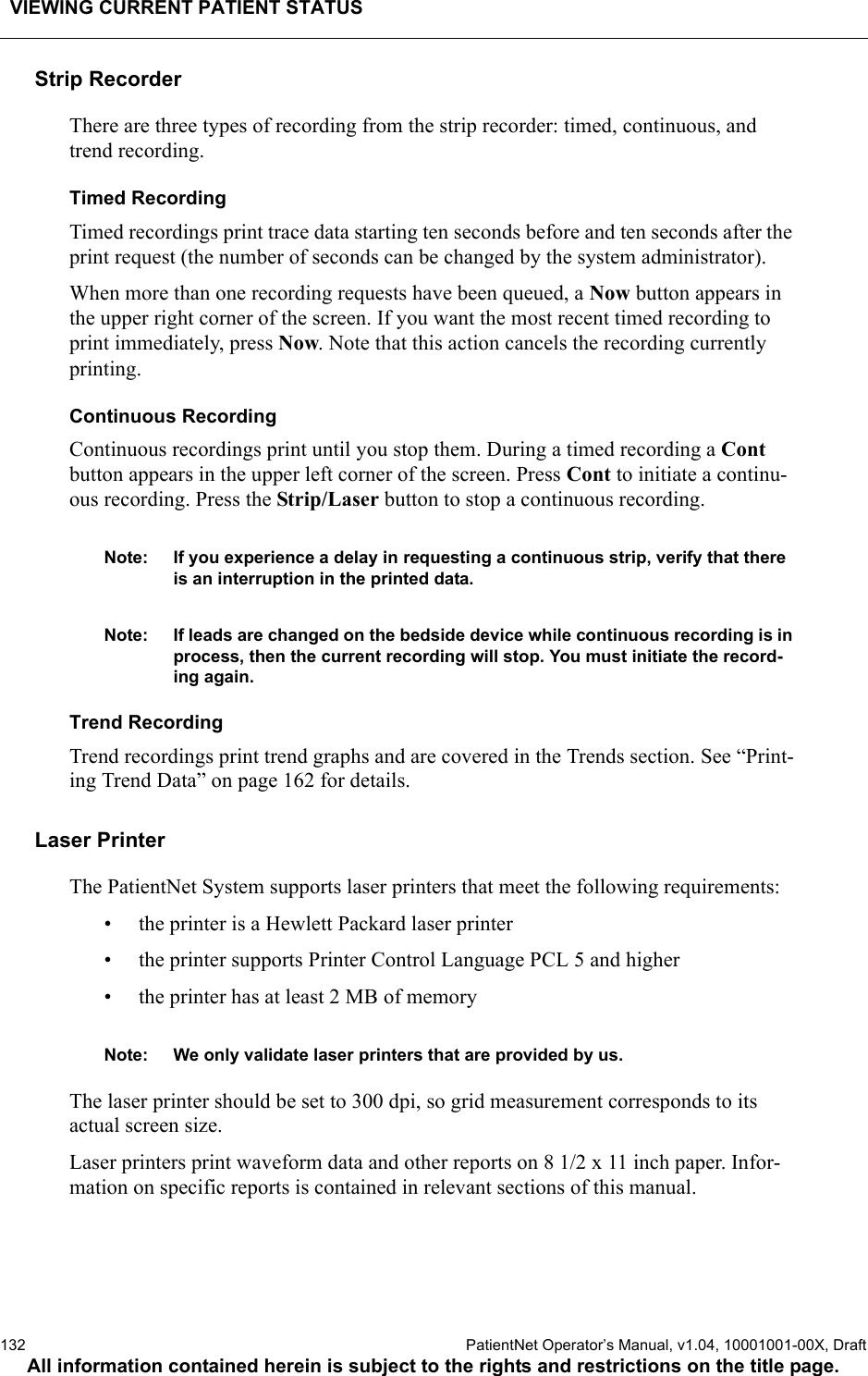 VIEWING CURRENT PATIENT STATUS132  PatientNet Operator’s Manual, v1.04, 10001001-00X, DraftAll information contained herein is subject to the rights and restrictions on the title page.Strip RecorderThere are three types of recording from the strip recorder: timed, continuous, and trend recording.Timed RecordingTimed recordings print trace data starting ten seconds before and ten seconds after the print request (the number of seconds can be changed by the system administrator). When more than one recording requests have been queued, a Now button appears in the upper right corner of the screen. If you want the most recent timed recording to print immediately, press Now. Note that this action cancels the recording currently printing.Continuous RecordingContinuous recordings print until you stop them. During a timed recording a Cont button appears in the upper left corner of the screen. Press Cont to initiate a continu-ous recording. Press the Strip/Laser button to stop a continuous recording.Note: If you experience a delay in requesting a continuous strip, verify that there is an interruption in the printed data.Note: If leads are changed on the bedside device while continuous recording is in process, then the current recording will stop. You must initiate the record-ing again.Trend RecordingTrend recordings print trend graphs and are covered in the Trends section. See “Print-ing Trend Data” on page 162 for details.Laser PrinterThe PatientNet System supports laser printers that meet the following requirements:• the printer is a Hewlett Packard laser printer• the printer supports Printer Control Language PCL 5 and higher• the printer has at least 2 MB of memoryNote: We only validate laser printers that are provided by us.The laser printer should be set to 300 dpi, so grid measurement corresponds to its actual screen size. Laser printers print waveform data and other reports on 8 1/2 x 11 inch paper. Infor-mation on specific reports is contained in relevant sections of this manual.