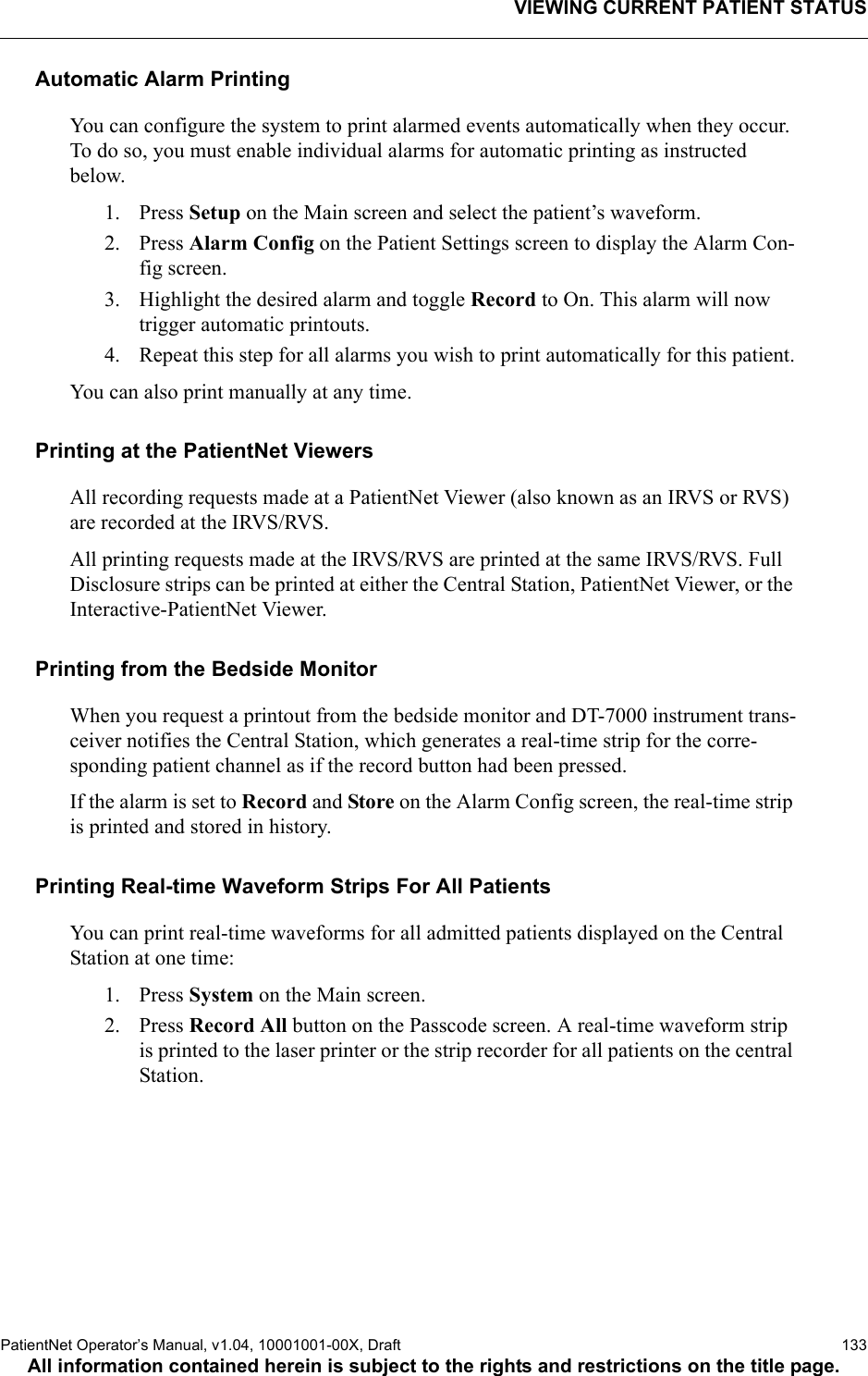 VIEWING CURRENT PATIENT STATUSPatientNet Operator’s Manual, v1.04, 10001001-00X, Draft   133All information contained herein is subject to the rights and restrictions on the title page.Automatic Alarm PrintingYou can configure the system to print alarmed events automatically when they occur. To do so, you must enable individual alarms for automatic printing as instructed below.1. Press Setup on the Main screen and select the patient’s waveform.2. Press Alarm Config on the Patient Settings screen to display the Alarm Con-fig screen.3. Highlight the desired alarm and toggle Record to On. This alarm will now trigger automatic printouts.4. Repeat this step for all alarms you wish to print automatically for this patient.You can also print manually at any time. Printing at the PatientNet ViewersAll recording requests made at a PatientNet Viewer (also known as an IRVS or RVS) are recorded at the IRVS/RVS.All printing requests made at the IRVS/RVS are printed at the same IRVS/RVS. Full Disclosure strips can be printed at either the Central Station, PatientNet Viewer, or the Interactive-PatientNet Viewer.Printing from the Bedside MonitorWhen you request a printout from the bedside monitor and DT-7000 instrument trans-ceiver notifies the Central Station, which generates a real-time strip for the corre-sponding patient channel as if the record button had been pressed. If the alarm is set to Record and Store on the Alarm Config screen, the real-time strip is printed and stored in history.Printing Real-time Waveform Strips For All PatientsYou can print real-time waveforms for all admitted patients displayed on the Central Station at one time:1. Press System on the Main screen.2. Press Record All button on the Passcode screen. A real-time waveform strip is printed to the laser printer or the strip recorder for all patients on the central Station.