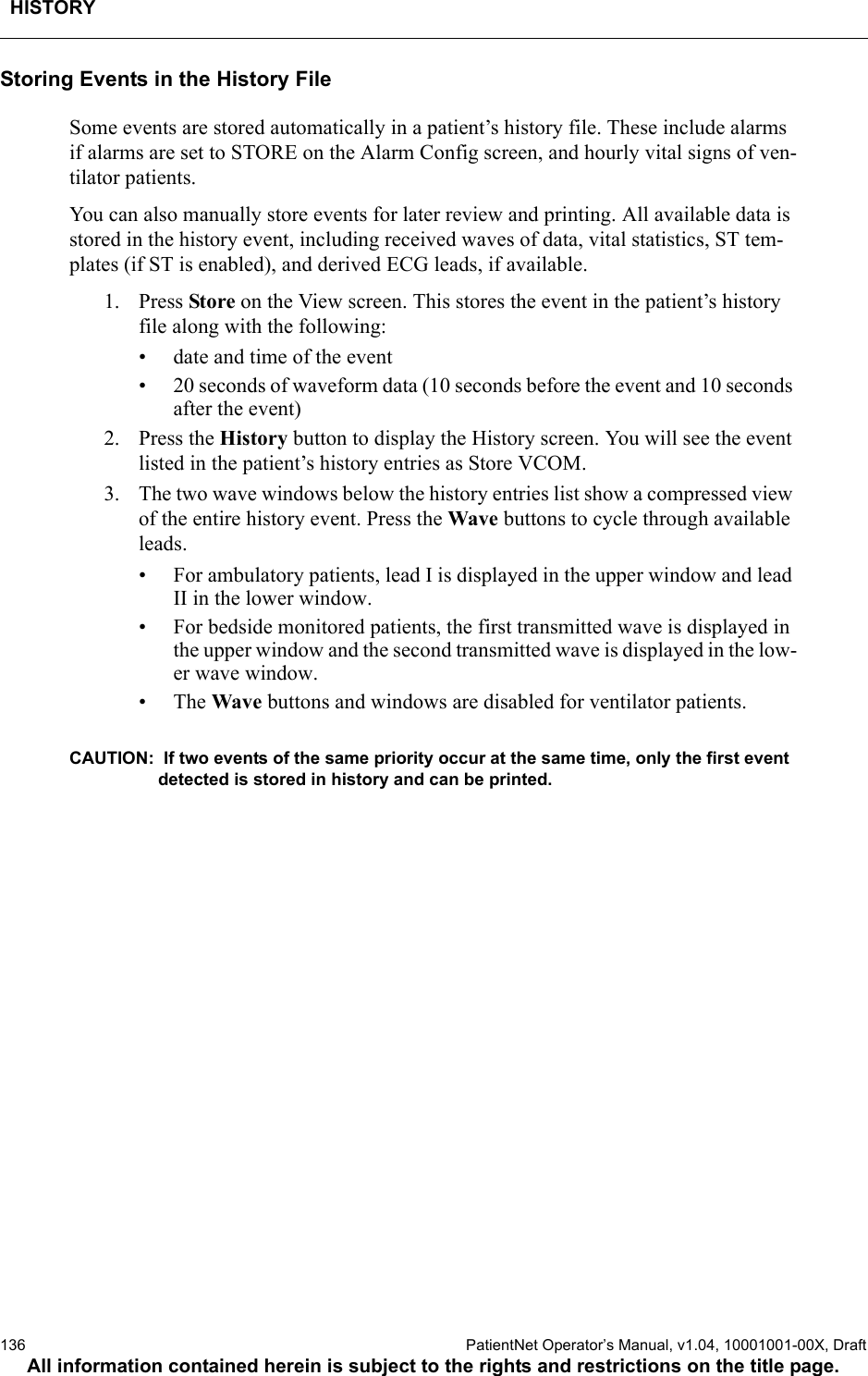 HISTORY136  PatientNet Operator’s Manual, v1.04, 10001001-00X, DraftAll information contained herein is subject to the rights and restrictions on the title page.Storing Events in the History FileSome events are stored automatically in a patient’s history file. These include alarms if alarms are set to STORE on the Alarm Config screen, and hourly vital signs of ven-tilator patients.You can also manually store events for later review and printing. All available data is stored in the history event, including received waves of data, vital statistics, ST tem-plates (if ST is enabled), and derived ECG leads, if available. 1. Press Store on the View screen. This stores the event in the patient’s history file along with the following:• date and time of the event• 20 seconds of waveform data (10 seconds before the event and 10 seconds after the event)2. Press the History button to display the History screen. You will see the event listed in the patient’s history entries as Store VCOM. 3. The two wave windows below the history entries list show a compressed view of the entire history event. Press the Wave buttons to cycle through available leads.• For ambulatory patients, lead I is displayed in the upper window and lead II in the lower window. • For bedside monitored patients, the first transmitted wave is displayed in the upper window and the second transmitted wave is displayed in the low-er wave window.•The Wave buttons and windows are disabled for ventilator patients.CAUTION:  If two events of the same priority occur at the same time, only the first event detected is stored in history and can be printed. 