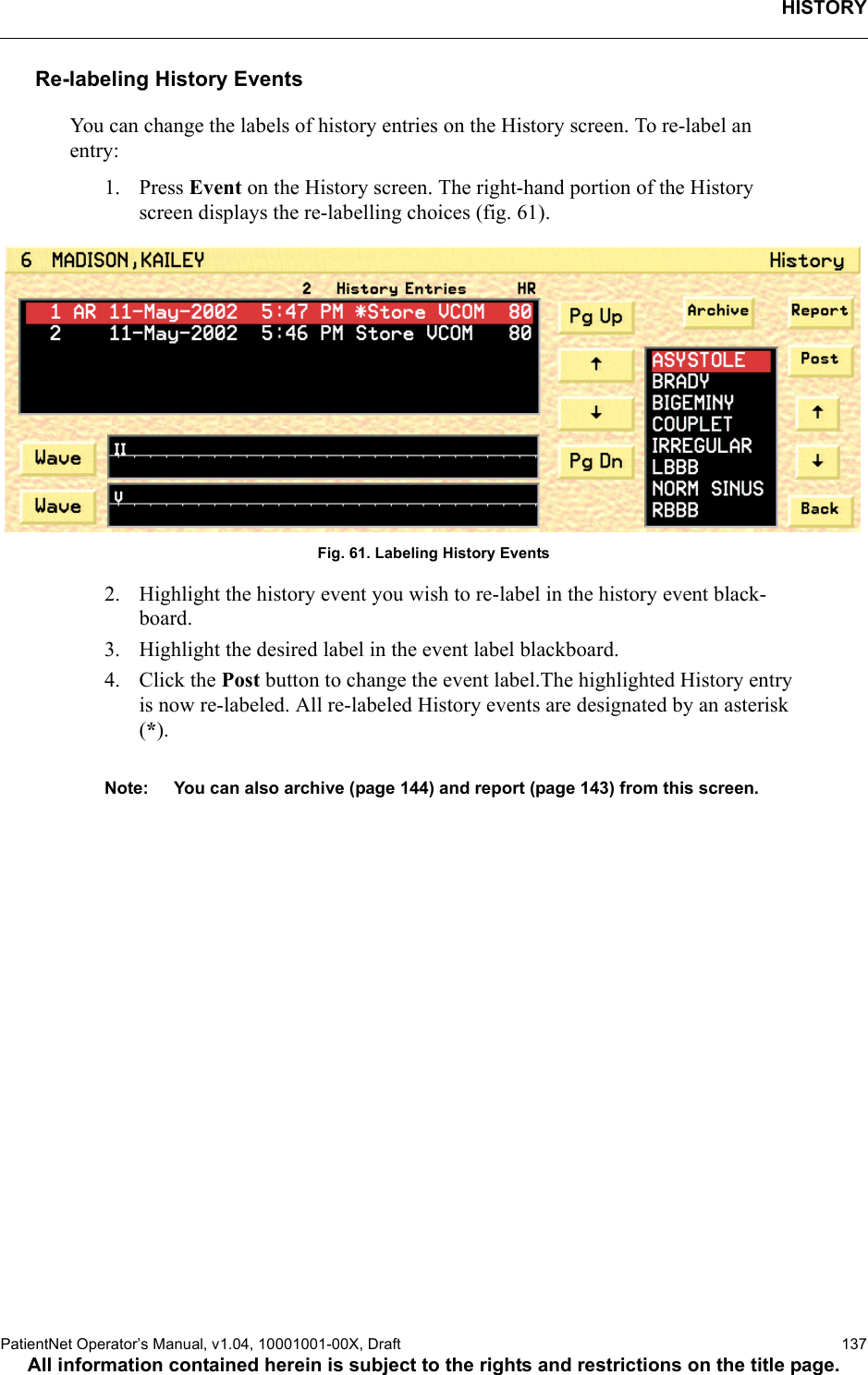 HISTORYPatientNet Operator’s Manual, v1.04, 10001001-00X, Draft   137All information contained herein is subject to the rights and restrictions on the title page.Re-labeling History EventsYou can change the labels of history entries on the History screen. To re-label an entry:1. Press Event on the History screen. The right-hand portion of the History screen displays the re-labelling choices (fig. 61).Fig. 61. Labeling History Events2. Highlight the history event you wish to re-label in the history event black-board.3. Highlight the desired label in the event label blackboard.4. Click the Post button to change the event label.The highlighted History entry is now re-labeled. All re-labeled History events are designated by an asterisk (*).Note: You can also archive (page 144) and report (page 143) from this screen.